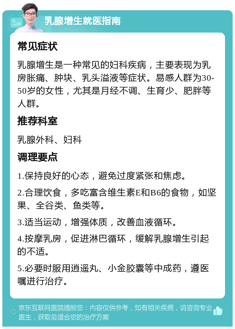 乳腺增生就医指南 常见症状 乳腺增生是一种常见的妇科疾病，主要表现为乳房胀痛、肿块、乳头溢液等症状。易感人群为30-50岁的女性，尤其是月经不调、生育少、肥胖等人群。 推荐科室 乳腺外科、妇科 调理要点 1.保持良好的心态，避免过度紧张和焦虑。 2.合理饮食，多吃富含维生素E和B6的食物，如坚果、全谷类、鱼类等。 3.适当运动，增强体质，改善血液循环。 4.按摩乳房，促进淋巴循环，缓解乳腺增生引起的不适。 5.必要时服用逍遥丸、小金胶囊等中成药，遵医嘱进行治疗。