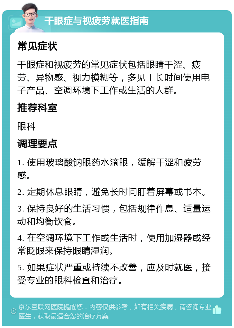 干眼症与视疲劳就医指南 常见症状 干眼症和视疲劳的常见症状包括眼睛干涩、疲劳、异物感、视力模糊等，多见于长时间使用电子产品、空调环境下工作或生活的人群。 推荐科室 眼科 调理要点 1. 使用玻璃酸钠眼药水滴眼，缓解干涩和疲劳感。 2. 定期休息眼睛，避免长时间盯着屏幕或书本。 3. 保持良好的生活习惯，包括规律作息、适量运动和均衡饮食。 4. 在空调环境下工作或生活时，使用加湿器或经常眨眼来保持眼睛湿润。 5. 如果症状严重或持续不改善，应及时就医，接受专业的眼科检查和治疗。