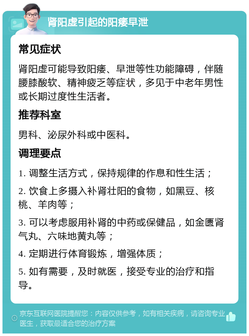 肾阳虚引起的阳痿早泄 常见症状 肾阳虚可能导致阳痿、早泄等性功能障碍，伴随腰膝酸软、精神疲乏等症状，多见于中老年男性或长期过度性生活者。 推荐科室 男科、泌尿外科或中医科。 调理要点 1. 调整生活方式，保持规律的作息和性生活； 2. 饮食上多摄入补肾壮阳的食物，如黑豆、核桃、羊肉等； 3. 可以考虑服用补肾的中药或保健品，如金匮肾气丸、六味地黄丸等； 4. 定期进行体育锻炼，增强体质； 5. 如有需要，及时就医，接受专业的治疗和指导。