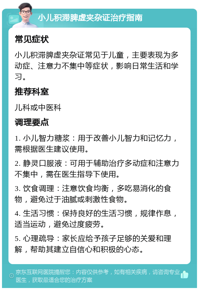 小儿积滞脾虚夹杂证治疗指南 常见症状 小儿积滞脾虚夹杂证常见于儿童，主要表现为多动症、注意力不集中等症状，影响日常生活和学习。 推荐科室 儿科或中医科 调理要点 1. 小儿智力糖浆：用于改善小儿智力和记忆力，需根据医生建议使用。 2. 静灵口服液：可用于辅助治疗多动症和注意力不集中，需在医生指导下使用。 3. 饮食调理：注意饮食均衡，多吃易消化的食物，避免过于油腻或刺激性食物。 4. 生活习惯：保持良好的生活习惯，规律作息，适当运动，避免过度疲劳。 5. 心理疏导：家长应给予孩子足够的关爱和理解，帮助其建立自信心和积极的心态。