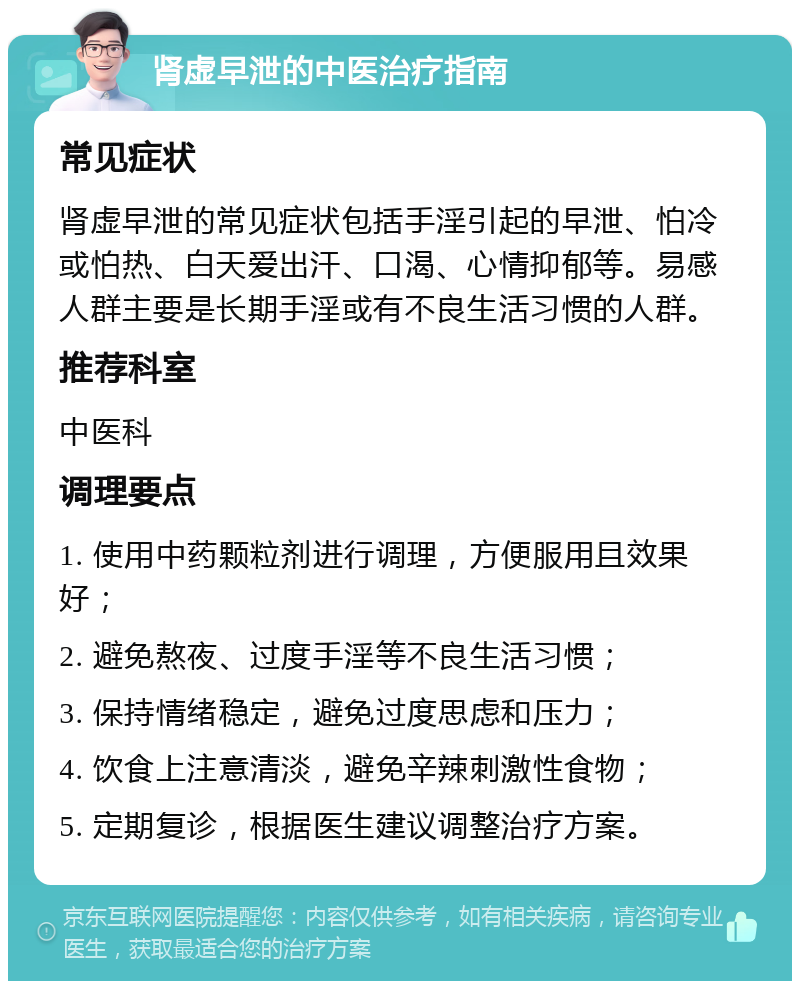 肾虚早泄的中医治疗指南 常见症状 肾虚早泄的常见症状包括手淫引起的早泄、怕冷或怕热、白天爱出汗、口渴、心情抑郁等。易感人群主要是长期手淫或有不良生活习惯的人群。 推荐科室 中医科 调理要点 1. 使用中药颗粒剂进行调理，方便服用且效果好； 2. 避免熬夜、过度手淫等不良生活习惯； 3. 保持情绪稳定，避免过度思虑和压力； 4. 饮食上注意清淡，避免辛辣刺激性食物； 5. 定期复诊，根据医生建议调整治疗方案。