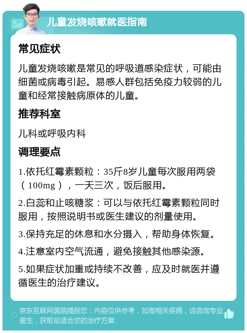 儿童发烧咳嗽就医指南 常见症状 儿童发烧咳嗽是常见的呼吸道感染症状，可能由细菌或病毒引起。易感人群包括免疫力较弱的儿童和经常接触病原体的儿童。 推荐科室 儿科或呼吸内科 调理要点 1.依托红霉素颗粒：35斤8岁儿童每次服用两袋（100mg），一天三次，饭后服用。 2.白蕊和止咳糖浆：可以与依托红霉素颗粒同时服用，按照说明书或医生建议的剂量使用。 3.保持充足的休息和水分摄入，帮助身体恢复。 4.注意室内空气流通，避免接触其他感染源。 5.如果症状加重或持续不改善，应及时就医并遵循医生的治疗建议。