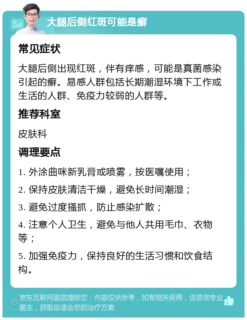 大腿后侧红斑可能是癣 常见症状 大腿后侧出现红斑，伴有痒感，可能是真菌感染引起的癣。易感人群包括长期潮湿环境下工作或生活的人群、免疫力较弱的人群等。 推荐科室 皮肤科 调理要点 1. 外涂曲咪新乳膏或喷雾，按医嘱使用； 2. 保持皮肤清洁干燥，避免长时间潮湿； 3. 避免过度搔抓，防止感染扩散； 4. 注意个人卫生，避免与他人共用毛巾、衣物等； 5. 加强免疫力，保持良好的生活习惯和饮食结构。