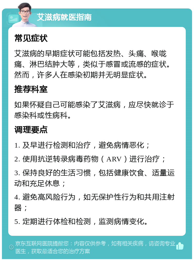 艾滋病就医指南 常见症状 艾滋病的早期症状可能包括发热、头痛、喉咙痛、淋巴结肿大等，类似于感冒或流感的症状。然而，许多人在感染初期并无明显症状。 推荐科室 如果怀疑自己可能感染了艾滋病，应尽快就诊于感染科或性病科。 调理要点 1. 及早进行检测和治疗，避免病情恶化； 2. 使用抗逆转录病毒药物（ARV）进行治疗； 3. 保持良好的生活习惯，包括健康饮食、适量运动和充足休息； 4. 避免高风险行为，如无保护性行为和共用注射器； 5. 定期进行体检和检测，监测病情变化。