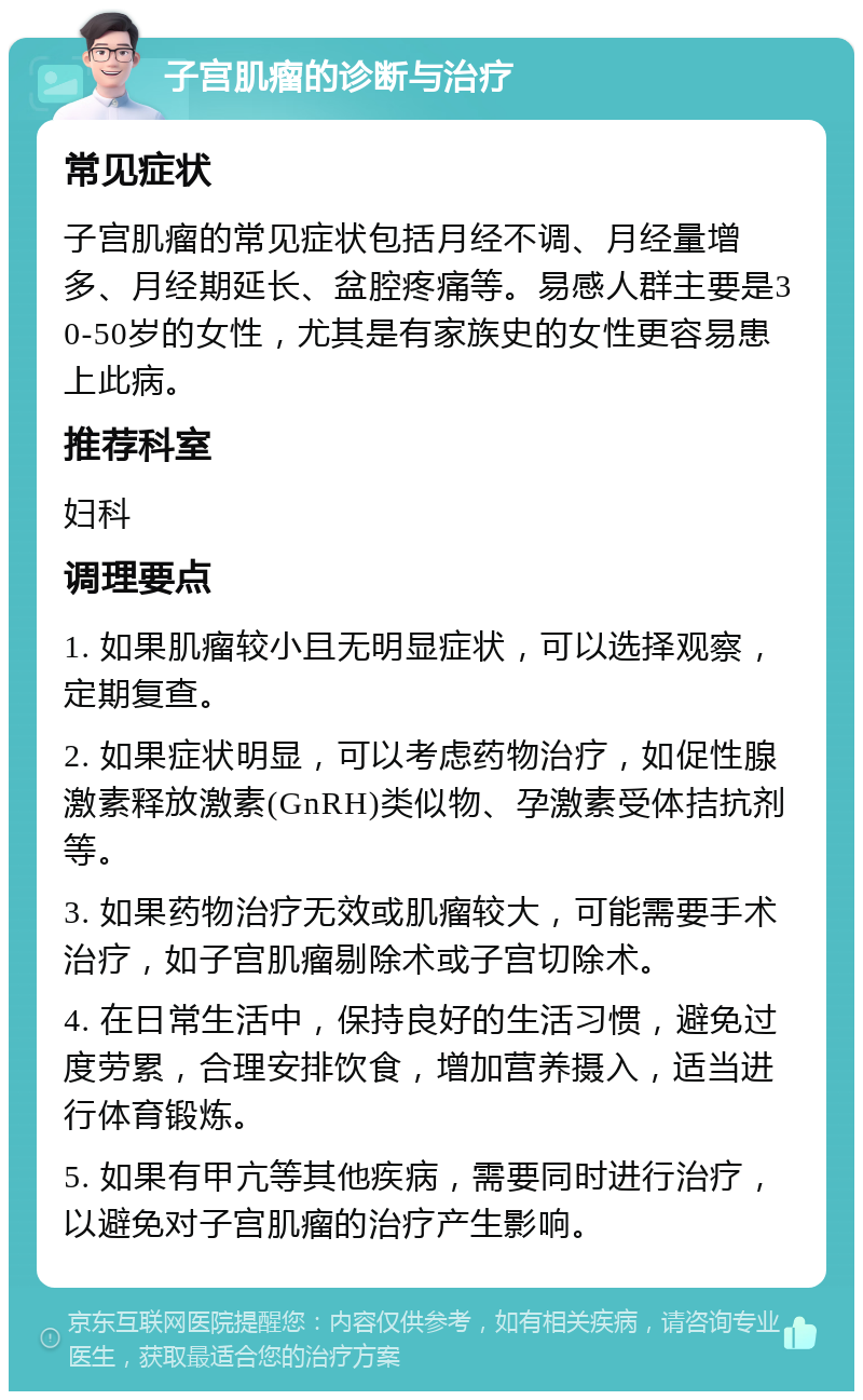 子宫肌瘤的诊断与治疗 常见症状 子宫肌瘤的常见症状包括月经不调、月经量增多、月经期延长、盆腔疼痛等。易感人群主要是30-50岁的女性，尤其是有家族史的女性更容易患上此病。 推荐科室 妇科 调理要点 1. 如果肌瘤较小且无明显症状，可以选择观察，定期复查。 2. 如果症状明显，可以考虑药物治疗，如促性腺激素释放激素(GnRH)类似物、孕激素受体拮抗剂等。 3. 如果药物治疗无效或肌瘤较大，可能需要手术治疗，如子宫肌瘤剔除术或子宫切除术。 4. 在日常生活中，保持良好的生活习惯，避免过度劳累，合理安排饮食，增加营养摄入，适当进行体育锻炼。 5. 如果有甲亢等其他疾病，需要同时进行治疗，以避免对子宫肌瘤的治疗产生影响。