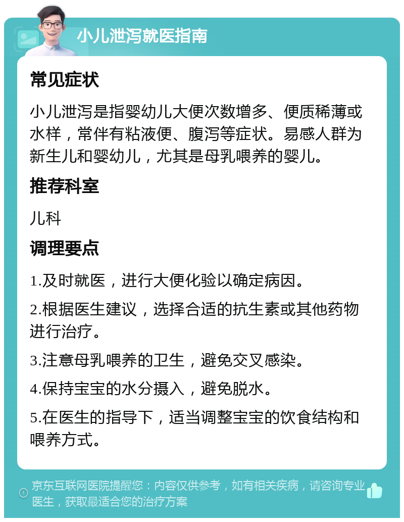 小儿泄泻就医指南 常见症状 小儿泄泻是指婴幼儿大便次数增多、便质稀薄或水样，常伴有粘液便、腹泻等症状。易感人群为新生儿和婴幼儿，尤其是母乳喂养的婴儿。 推荐科室 儿科 调理要点 1.及时就医，进行大便化验以确定病因。 2.根据医生建议，选择合适的抗生素或其他药物进行治疗。 3.注意母乳喂养的卫生，避免交叉感染。 4.保持宝宝的水分摄入，避免脱水。 5.在医生的指导下，适当调整宝宝的饮食结构和喂养方式。