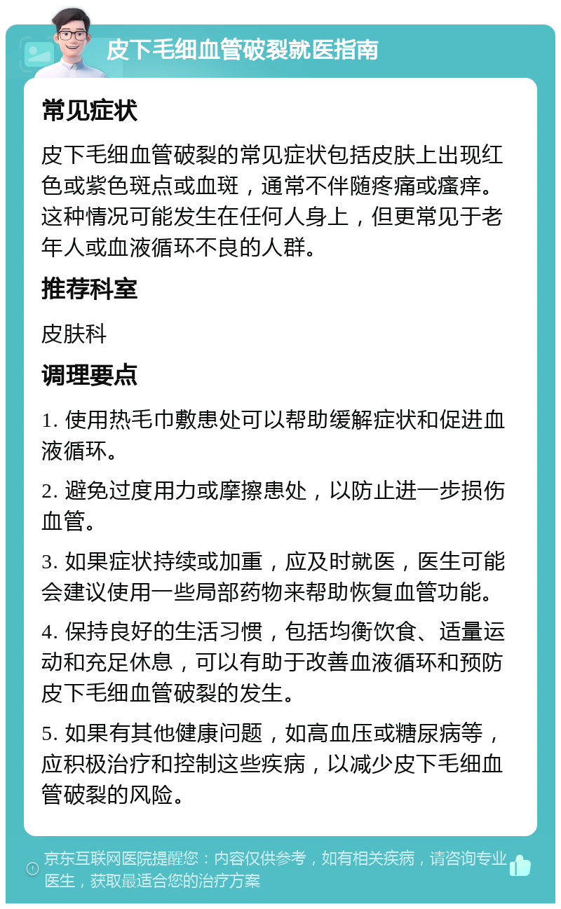 皮下毛细血管破裂就医指南 常见症状 皮下毛细血管破裂的常见症状包括皮肤上出现红色或紫色斑点或血斑，通常不伴随疼痛或瘙痒。这种情况可能发生在任何人身上，但更常见于老年人或血液循环不良的人群。 推荐科室 皮肤科 调理要点 1. 使用热毛巾敷患处可以帮助缓解症状和促进血液循环。 2. 避免过度用力或摩擦患处，以防止进一步损伤血管。 3. 如果症状持续或加重，应及时就医，医生可能会建议使用一些局部药物来帮助恢复血管功能。 4. 保持良好的生活习惯，包括均衡饮食、适量运动和充足休息，可以有助于改善血液循环和预防皮下毛细血管破裂的发生。 5. 如果有其他健康问题，如高血压或糖尿病等，应积极治疗和控制这些疾病，以减少皮下毛细血管破裂的风险。