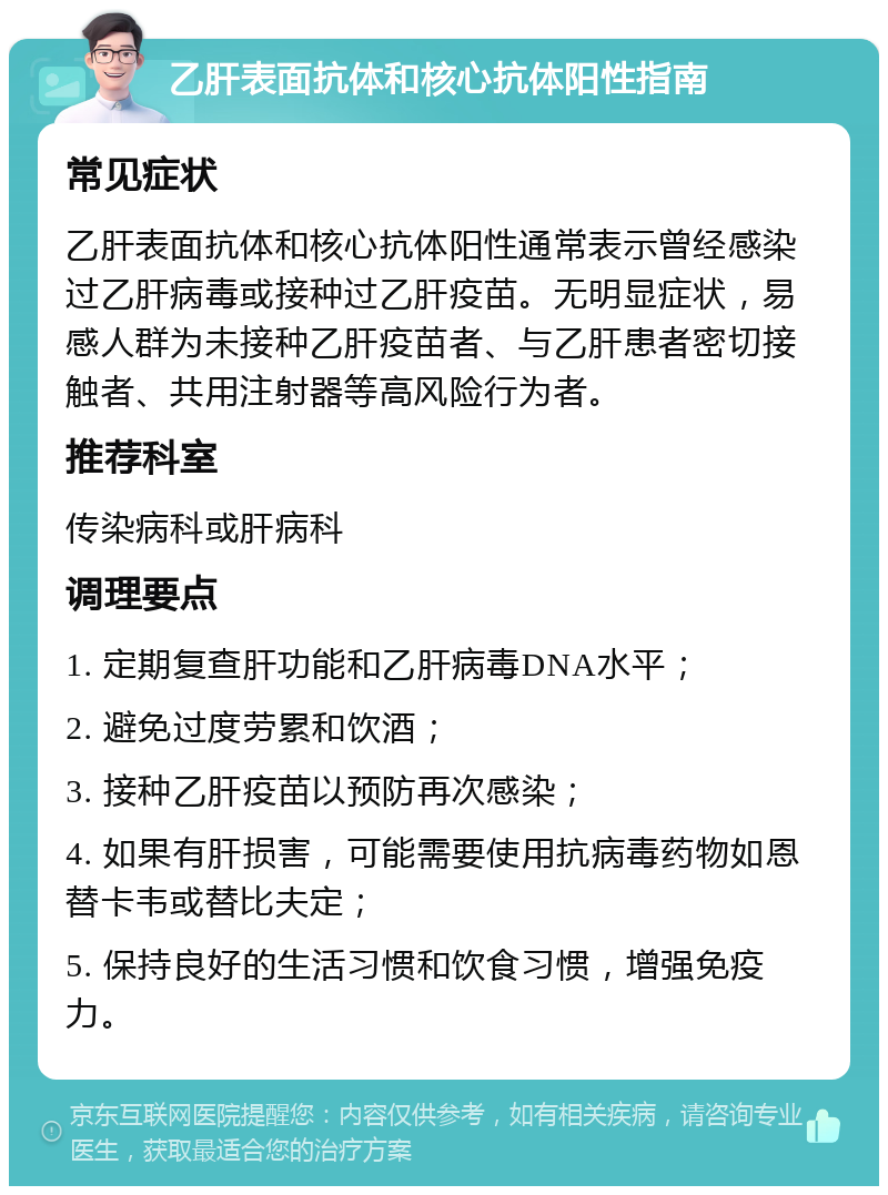 乙肝表面抗体和核心抗体阳性指南 常见症状 乙肝表面抗体和核心抗体阳性通常表示曾经感染过乙肝病毒或接种过乙肝疫苗。无明显症状，易感人群为未接种乙肝疫苗者、与乙肝患者密切接触者、共用注射器等高风险行为者。 推荐科室 传染病科或肝病科 调理要点 1. 定期复查肝功能和乙肝病毒DNA水平； 2. 避免过度劳累和饮酒； 3. 接种乙肝疫苗以预防再次感染； 4. 如果有肝损害，可能需要使用抗病毒药物如恩替卡韦或替比夫定； 5. 保持良好的生活习惯和饮食习惯，增强免疫力。