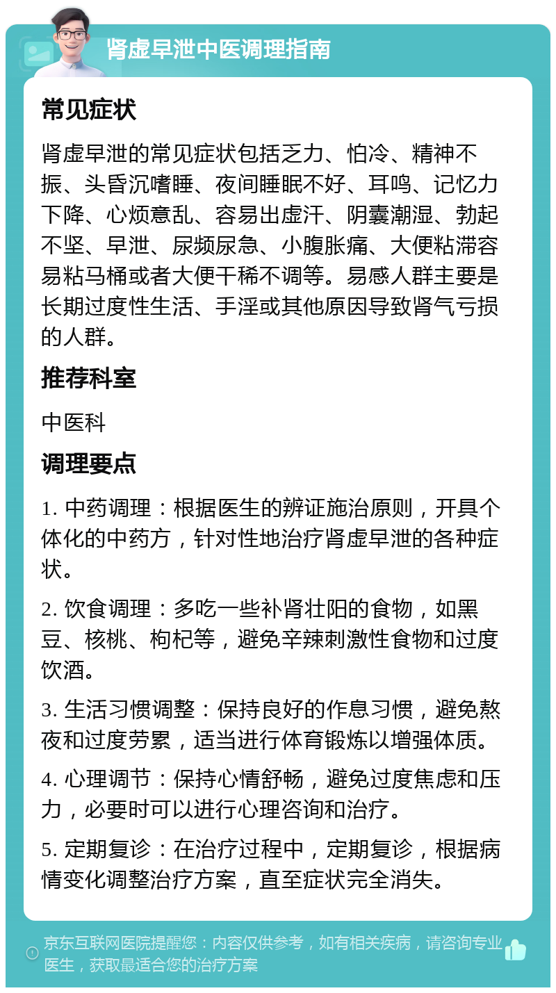 肾虚早泄中医调理指南 常见症状 肾虚早泄的常见症状包括乏力、怕冷、精神不振、头昏沉嗜睡、夜间睡眠不好、耳鸣、记忆力下降、心烦意乱、容易出虚汗、阴囊潮湿、勃起不坚、早泄、尿频尿急、小腹胀痛、大便粘滞容易粘马桶或者大便干稀不调等。易感人群主要是长期过度性生活、手淫或其他原因导致肾气亏损的人群。 推荐科室 中医科 调理要点 1. 中药调理：根据医生的辨证施治原则，开具个体化的中药方，针对性地治疗肾虚早泄的各种症状。 2. 饮食调理：多吃一些补肾壮阳的食物，如黑豆、核桃、枸杞等，避免辛辣刺激性食物和过度饮酒。 3. 生活习惯调整：保持良好的作息习惯，避免熬夜和过度劳累，适当进行体育锻炼以增强体质。 4. 心理调节：保持心情舒畅，避免过度焦虑和压力，必要时可以进行心理咨询和治疗。 5. 定期复诊：在治疗过程中，定期复诊，根据病情变化调整治疗方案，直至症状完全消失。