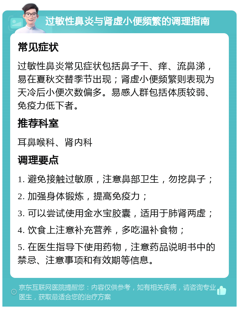 过敏性鼻炎与肾虚小便频繁的调理指南 常见症状 过敏性鼻炎常见症状包括鼻子干、痒、流鼻涕，易在夏秋交替季节出现；肾虚小便频繁则表现为天冷后小便次数偏多。易感人群包括体质较弱、免疫力低下者。 推荐科室 耳鼻喉科、肾内科 调理要点 1. 避免接触过敏原，注意鼻部卫生，勿挖鼻子； 2. 加强身体锻炼，提高免疫力； 3. 可以尝试使用金水宝胶囊，适用于肺肾两虚； 4. 饮食上注意补充营养，多吃温补食物； 5. 在医生指导下使用药物，注意药品说明书中的禁忌、注意事项和有效期等信息。