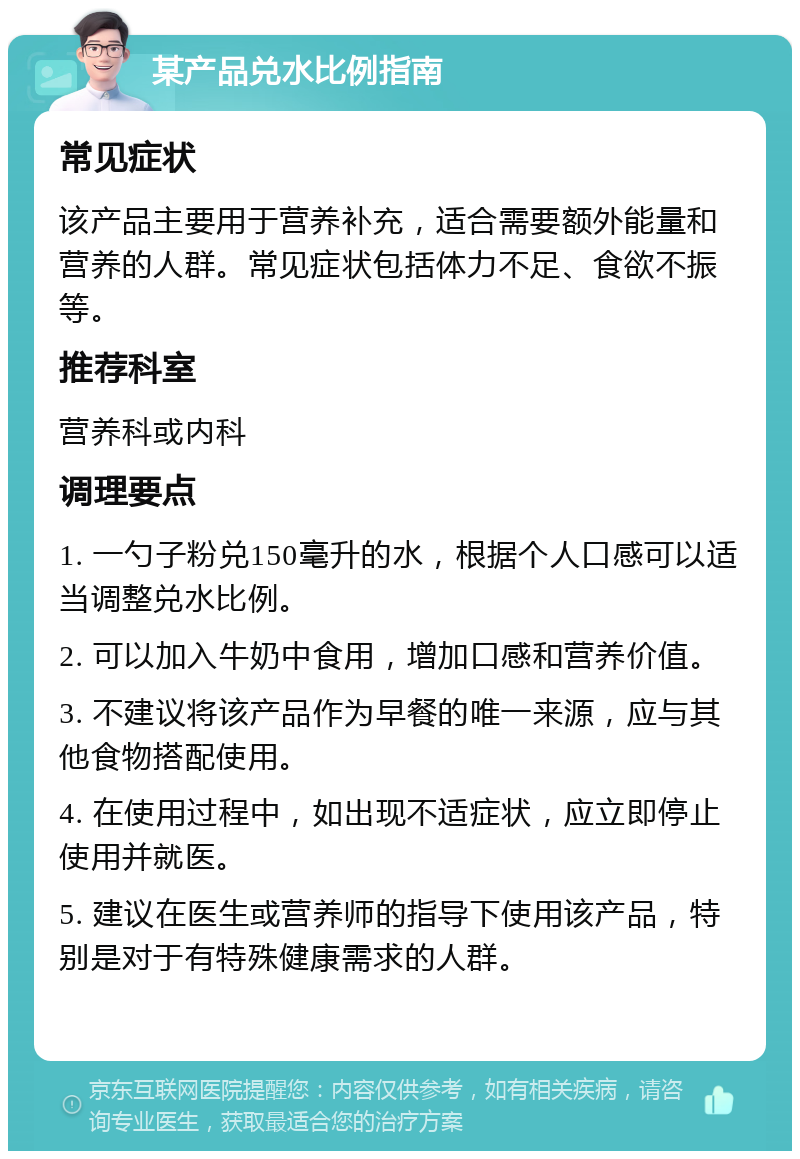 某产品兑水比例指南 常见症状 该产品主要用于营养补充，适合需要额外能量和营养的人群。常见症状包括体力不足、食欲不振等。 推荐科室 营养科或内科 调理要点 1. 一勺子粉兑150毫升的水，根据个人口感可以适当调整兑水比例。 2. 可以加入牛奶中食用，增加口感和营养价值。 3. 不建议将该产品作为早餐的唯一来源，应与其他食物搭配使用。 4. 在使用过程中，如出现不适症状，应立即停止使用并就医。 5. 建议在医生或营养师的指导下使用该产品，特别是对于有特殊健康需求的人群。