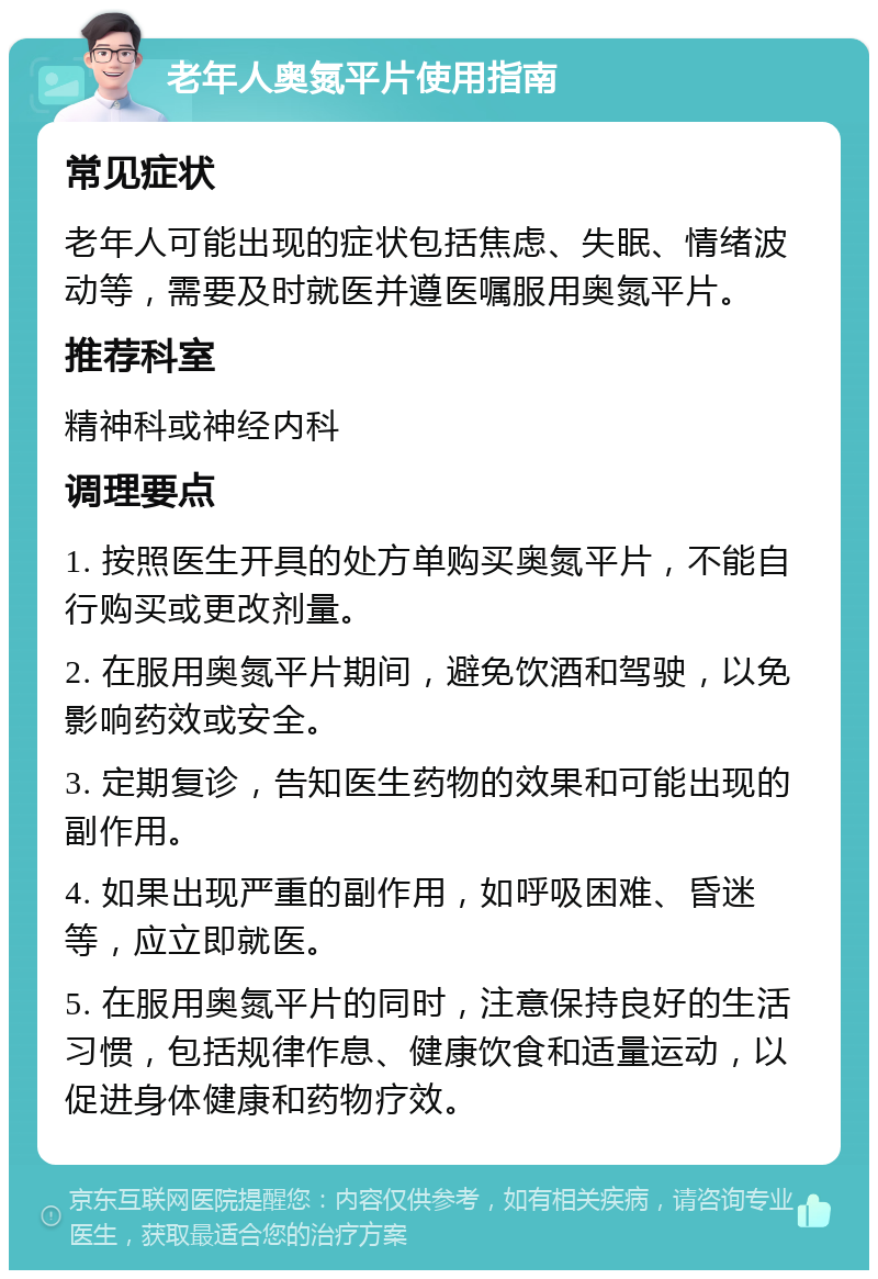 老年人奥氮平片使用指南 常见症状 老年人可能出现的症状包括焦虑、失眠、情绪波动等，需要及时就医并遵医嘱服用奥氮平片。 推荐科室 精神科或神经内科 调理要点 1. 按照医生开具的处方单购买奥氮平片，不能自行购买或更改剂量。 2. 在服用奥氮平片期间，避免饮酒和驾驶，以免影响药效或安全。 3. 定期复诊，告知医生药物的效果和可能出现的副作用。 4. 如果出现严重的副作用，如呼吸困难、昏迷等，应立即就医。 5. 在服用奥氮平片的同时，注意保持良好的生活习惯，包括规律作息、健康饮食和适量运动，以促进身体健康和药物疗效。