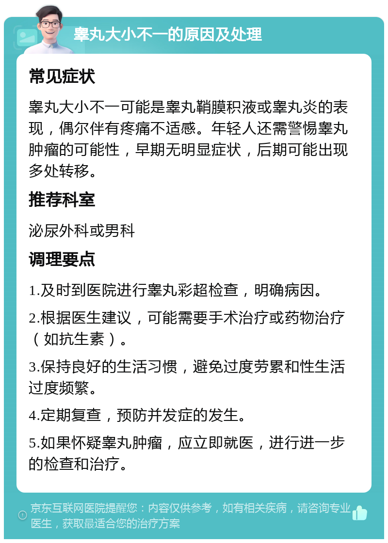 睾丸大小不一的原因及处理 常见症状 睾丸大小不一可能是睾丸鞘膜积液或睾丸炎的表现，偶尔伴有疼痛不适感。年轻人还需警惕睾丸肿瘤的可能性，早期无明显症状，后期可能出现多处转移。 推荐科室 泌尿外科或男科 调理要点 1.及时到医院进行睾丸彩超检查，明确病因。 2.根据医生建议，可能需要手术治疗或药物治疗（如抗生素）。 3.保持良好的生活习惯，避免过度劳累和性生活过度频繁。 4.定期复查，预防并发症的发生。 5.如果怀疑睾丸肿瘤，应立即就医，进行进一步的检查和治疗。