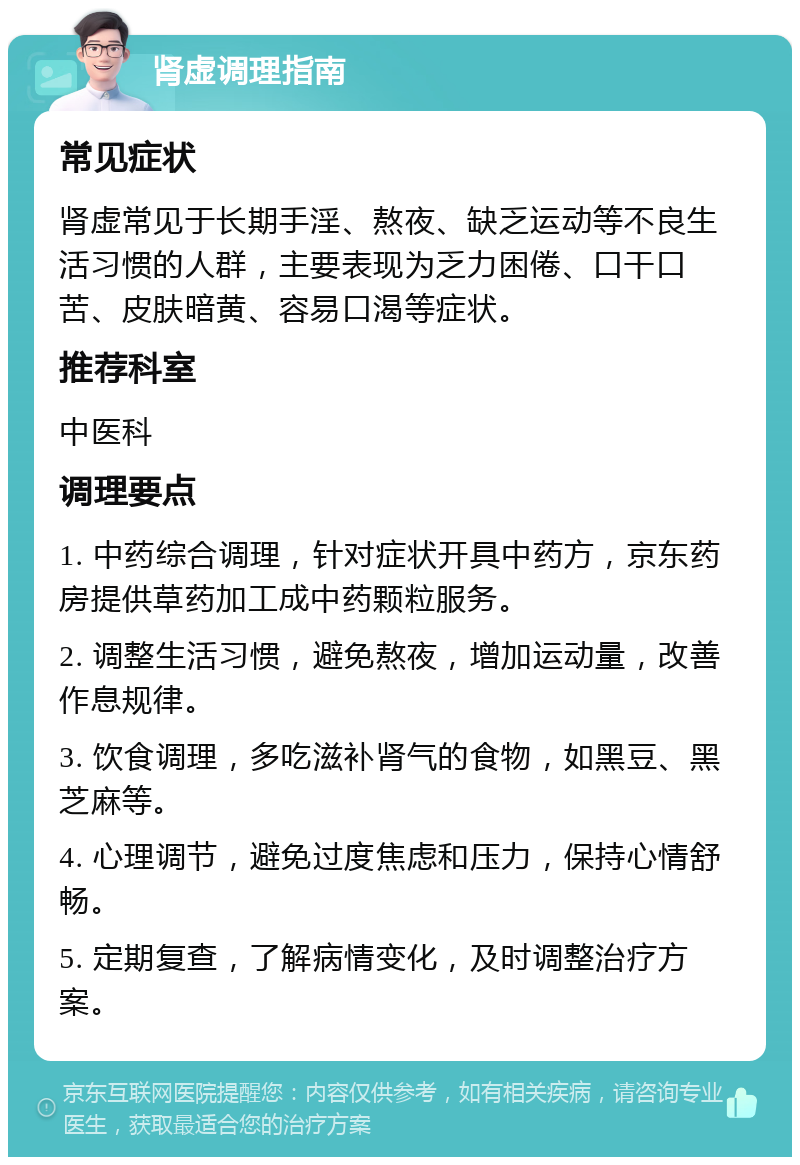 肾虚调理指南 常见症状 肾虚常见于长期手淫、熬夜、缺乏运动等不良生活习惯的人群，主要表现为乏力困倦、口干口苦、皮肤暗黄、容易口渴等症状。 推荐科室 中医科 调理要点 1. 中药综合调理，针对症状开具中药方，京东药房提供草药加工成中药颗粒服务。 2. 调整生活习惯，避免熬夜，增加运动量，改善作息规律。 3. 饮食调理，多吃滋补肾气的食物，如黑豆、黑芝麻等。 4. 心理调节，避免过度焦虑和压力，保持心情舒畅。 5. 定期复查，了解病情变化，及时调整治疗方案。