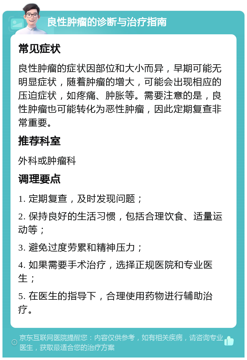 良性肿瘤的诊断与治疗指南 常见症状 良性肿瘤的症状因部位和大小而异，早期可能无明显症状，随着肿瘤的增大，可能会出现相应的压迫症状，如疼痛、肿胀等。需要注意的是，良性肿瘤也可能转化为恶性肿瘤，因此定期复查非常重要。 推荐科室 外科或肿瘤科 调理要点 1. 定期复查，及时发现问题； 2. 保持良好的生活习惯，包括合理饮食、适量运动等； 3. 避免过度劳累和精神压力； 4. 如果需要手术治疗，选择正规医院和专业医生； 5. 在医生的指导下，合理使用药物进行辅助治疗。