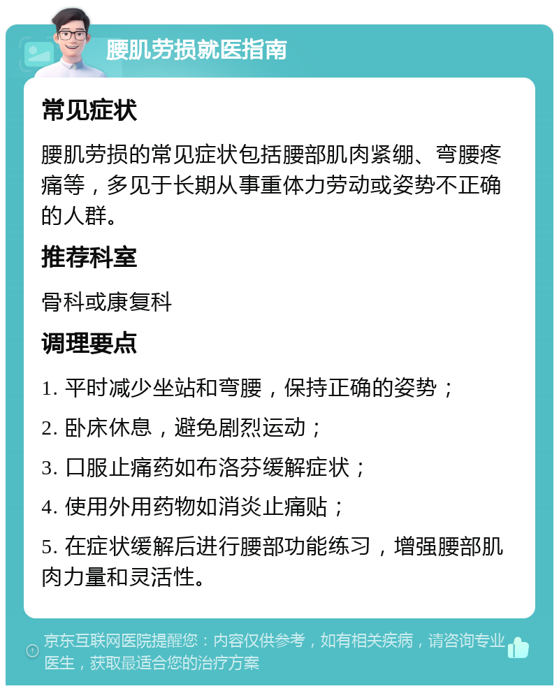 腰肌劳损就医指南 常见症状 腰肌劳损的常见症状包括腰部肌肉紧绷、弯腰疼痛等，多见于长期从事重体力劳动或姿势不正确的人群。 推荐科室 骨科或康复科 调理要点 1. 平时减少坐站和弯腰，保持正确的姿势； 2. 卧床休息，避免剧烈运动； 3. 口服止痛药如布洛芬缓解症状； 4. 使用外用药物如消炎止痛贴； 5. 在症状缓解后进行腰部功能练习，增强腰部肌肉力量和灵活性。