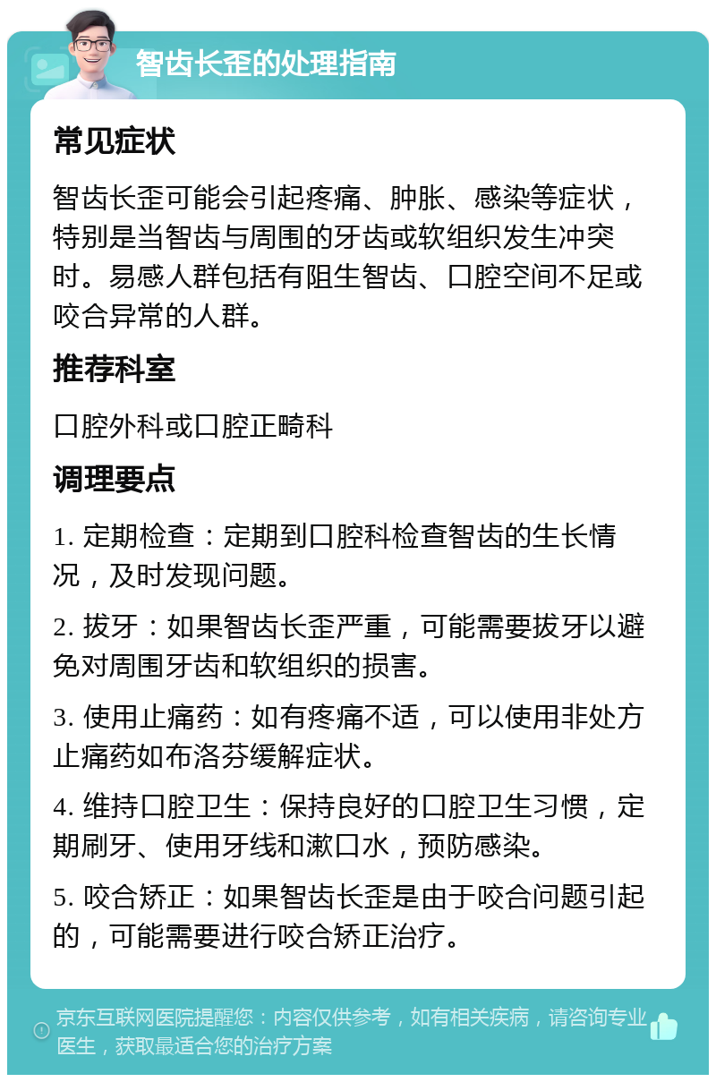 智齿长歪的处理指南 常见症状 智齿长歪可能会引起疼痛、肿胀、感染等症状，特别是当智齿与周围的牙齿或软组织发生冲突时。易感人群包括有阻生智齿、口腔空间不足或咬合异常的人群。 推荐科室 口腔外科或口腔正畸科 调理要点 1. 定期检查：定期到口腔科检查智齿的生长情况，及时发现问题。 2. 拔牙：如果智齿长歪严重，可能需要拔牙以避免对周围牙齿和软组织的损害。 3. 使用止痛药：如有疼痛不适，可以使用非处方止痛药如布洛芬缓解症状。 4. 维持口腔卫生：保持良好的口腔卫生习惯，定期刷牙、使用牙线和漱口水，预防感染。 5. 咬合矫正：如果智齿长歪是由于咬合问题引起的，可能需要进行咬合矫正治疗。