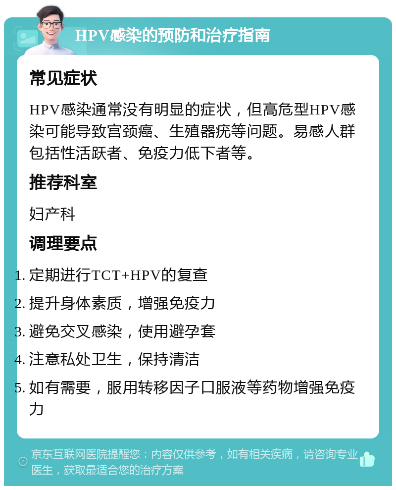 HPV感染的预防和治疗指南 常见症状 HPV感染通常没有明显的症状，但高危型HPV感染可能导致宫颈癌、生殖器疣等问题。易感人群包括性活跃者、免疫力低下者等。 推荐科室 妇产科 调理要点 定期进行TCT+HPV的复查 提升身体素质，增强免疫力 避免交叉感染，使用避孕套 注意私处卫生，保持清洁 如有需要，服用转移因子口服液等药物增强免疫力