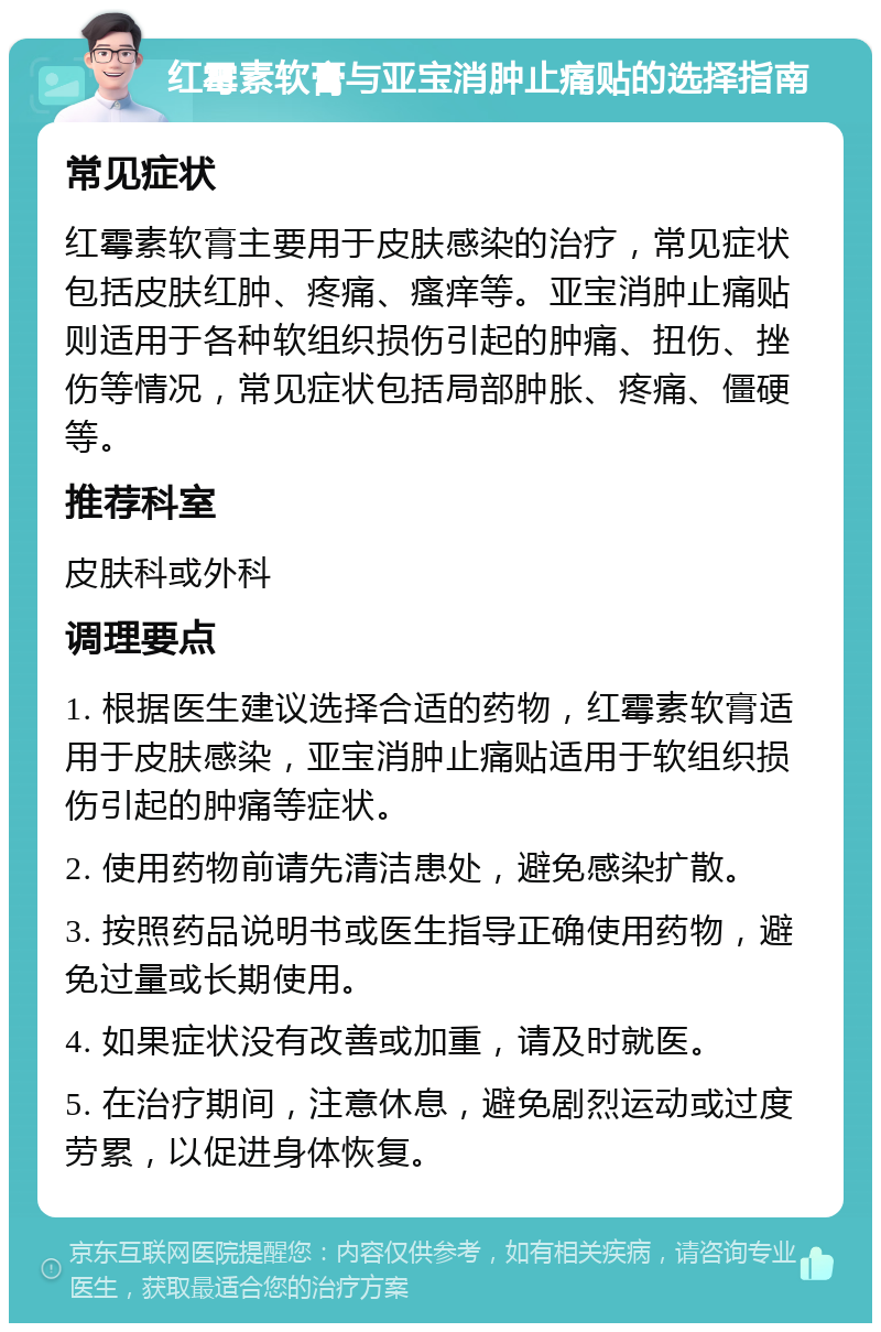 红霉素软膏与亚宝消肿止痛贴的选择指南 常见症状 红霉素软膏主要用于皮肤感染的治疗，常见症状包括皮肤红肿、疼痛、瘙痒等。亚宝消肿止痛贴则适用于各种软组织损伤引起的肿痛、扭伤、挫伤等情况，常见症状包括局部肿胀、疼痛、僵硬等。 推荐科室 皮肤科或外科 调理要点 1. 根据医生建议选择合适的药物，红霉素软膏适用于皮肤感染，亚宝消肿止痛贴适用于软组织损伤引起的肿痛等症状。 2. 使用药物前请先清洁患处，避免感染扩散。 3. 按照药品说明书或医生指导正确使用药物，避免过量或长期使用。 4. 如果症状没有改善或加重，请及时就医。 5. 在治疗期间，注意休息，避免剧烈运动或过度劳累，以促进身体恢复。