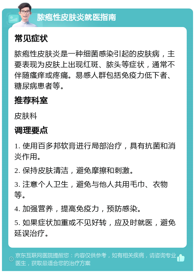 脓疱性皮肤炎就医指南 常见症状 脓疱性皮肤炎是一种细菌感染引起的皮肤病，主要表现为皮肤上出现红斑、脓头等症状，通常不伴随瘙痒或疼痛。易感人群包括免疫力低下者、糖尿病患者等。 推荐科室 皮肤科 调理要点 1. 使用百多邦软膏进行局部治疗，具有抗菌和消炎作用。 2. 保持皮肤清洁，避免摩擦和刺激。 3. 注意个人卫生，避免与他人共用毛巾、衣物等。 4. 加强营养，提高免疫力，预防感染。 5. 如果症状加重或不见好转，应及时就医，避免延误治疗。