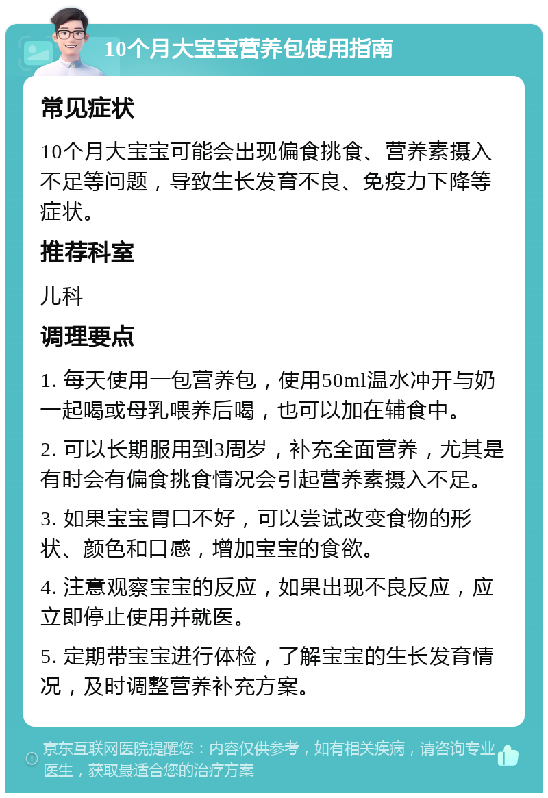 10个月大宝宝营养包使用指南 常见症状 10个月大宝宝可能会出现偏食挑食、营养素摄入不足等问题，导致生长发育不良、免疫力下降等症状。 推荐科室 儿科 调理要点 1. 每天使用一包营养包，使用50ml温水冲开与奶一起喝或母乳喂养后喝，也可以加在辅食中。 2. 可以长期服用到3周岁，补充全面营养，尤其是有时会有偏食挑食情况会引起营养素摄入不足。 3. 如果宝宝胃口不好，可以尝试改变食物的形状、颜色和口感，增加宝宝的食欲。 4. 注意观察宝宝的反应，如果出现不良反应，应立即停止使用并就医。 5. 定期带宝宝进行体检，了解宝宝的生长发育情况，及时调整营养补充方案。