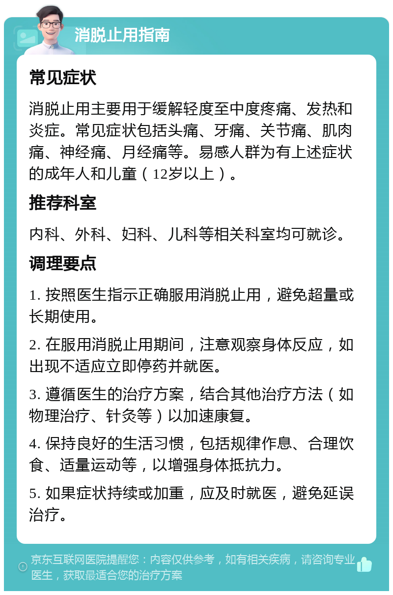 消脱止用指南 常见症状 消脱止用主要用于缓解轻度至中度疼痛、发热和炎症。常见症状包括头痛、牙痛、关节痛、肌肉痛、神经痛、月经痛等。易感人群为有上述症状的成年人和儿童（12岁以上）。 推荐科室 内科、外科、妇科、儿科等相关科室均可就诊。 调理要点 1. 按照医生指示正确服用消脱止用，避免超量或长期使用。 2. 在服用消脱止用期间，注意观察身体反应，如出现不适应立即停药并就医。 3. 遵循医生的治疗方案，结合其他治疗方法（如物理治疗、针灸等）以加速康复。 4. 保持良好的生活习惯，包括规律作息、合理饮食、适量运动等，以增强身体抵抗力。 5. 如果症状持续或加重，应及时就医，避免延误治疗。