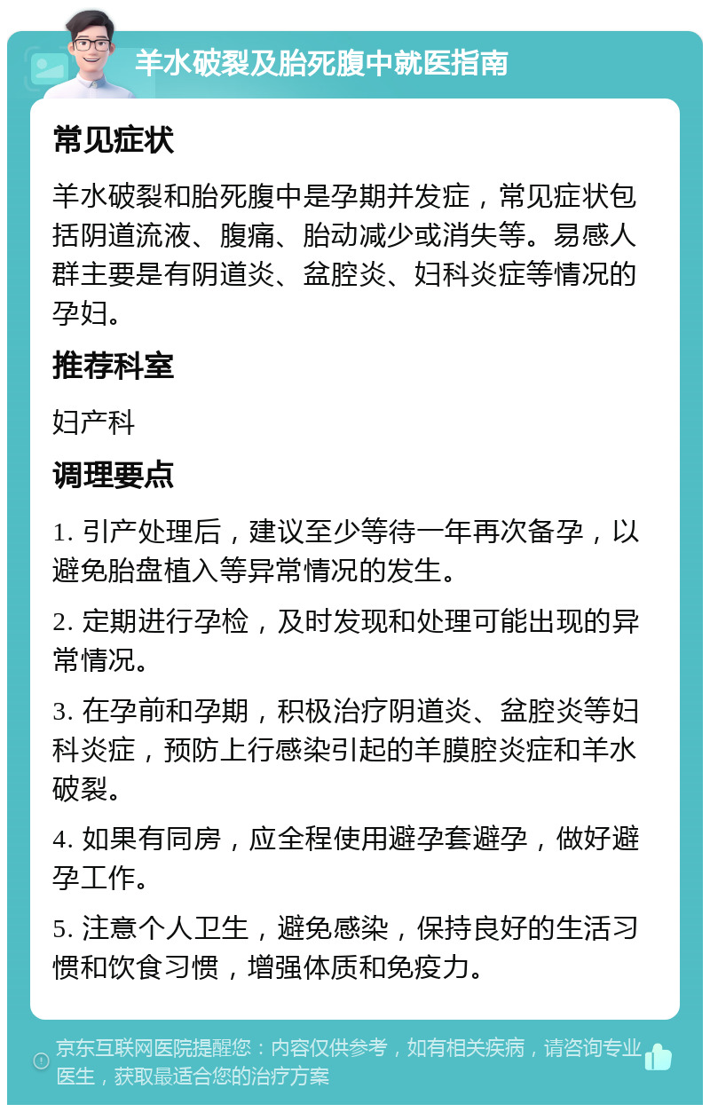 羊水破裂及胎死腹中就医指南 常见症状 羊水破裂和胎死腹中是孕期并发症，常见症状包括阴道流液、腹痛、胎动减少或消失等。易感人群主要是有阴道炎、盆腔炎、妇科炎症等情况的孕妇。 推荐科室 妇产科 调理要点 1. 引产处理后，建议至少等待一年再次备孕，以避免胎盘植入等异常情况的发生。 2. 定期进行孕检，及时发现和处理可能出现的异常情况。 3. 在孕前和孕期，积极治疗阴道炎、盆腔炎等妇科炎症，预防上行感染引起的羊膜腔炎症和羊水破裂。 4. 如果有同房，应全程使用避孕套避孕，做好避孕工作。 5. 注意个人卫生，避免感染，保持良好的生活习惯和饮食习惯，增强体质和免疫力。