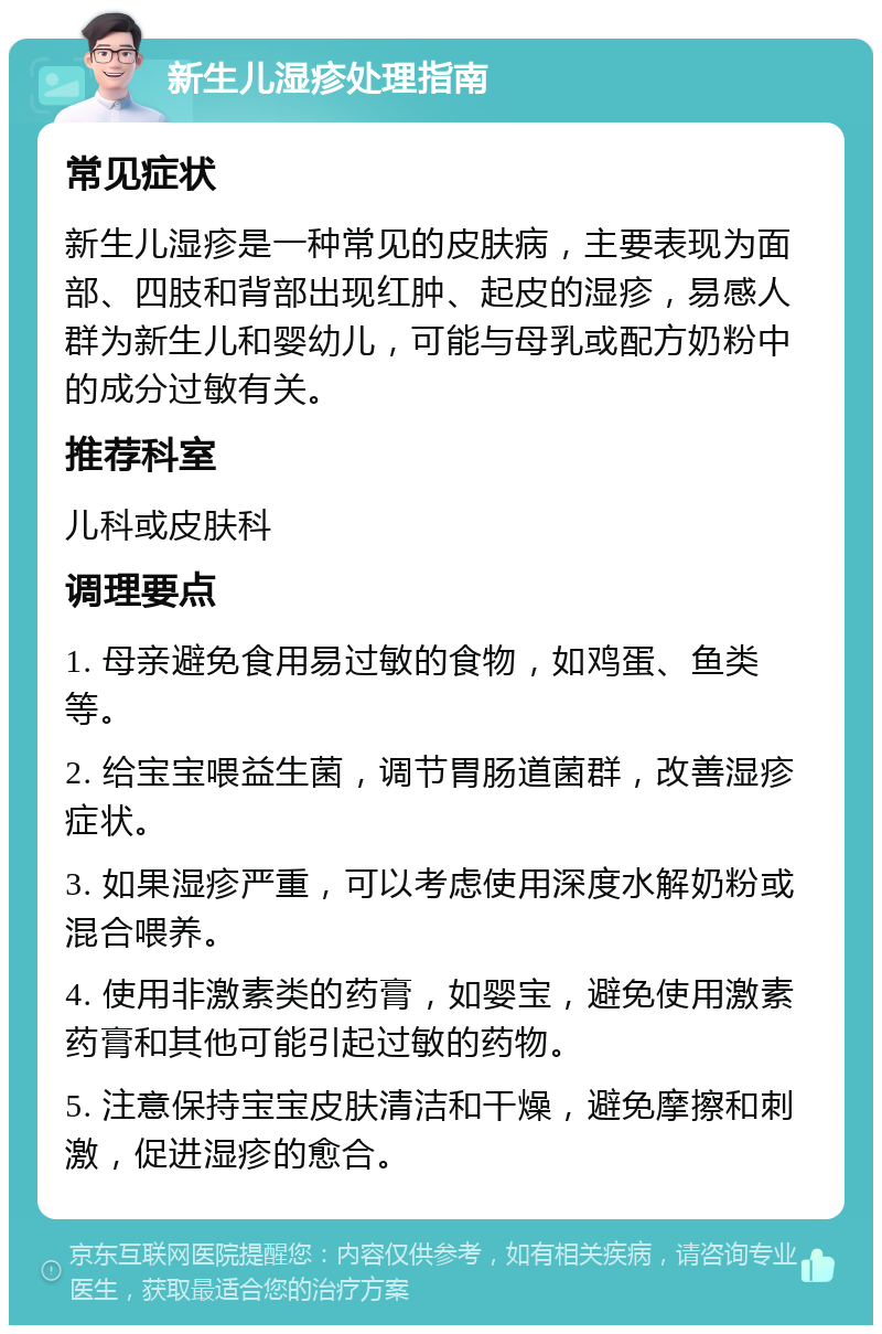 新生儿湿疹处理指南 常见症状 新生儿湿疹是一种常见的皮肤病，主要表现为面部、四肢和背部出现红肿、起皮的湿疹，易感人群为新生儿和婴幼儿，可能与母乳或配方奶粉中的成分过敏有关。 推荐科室 儿科或皮肤科 调理要点 1. 母亲避免食用易过敏的食物，如鸡蛋、鱼类等。 2. 给宝宝喂益生菌，调节胃肠道菌群，改善湿疹症状。 3. 如果湿疹严重，可以考虑使用深度水解奶粉或混合喂养。 4. 使用非激素类的药膏，如婴宝，避免使用激素药膏和其他可能引起过敏的药物。 5. 注意保持宝宝皮肤清洁和干燥，避免摩擦和刺激，促进湿疹的愈合。