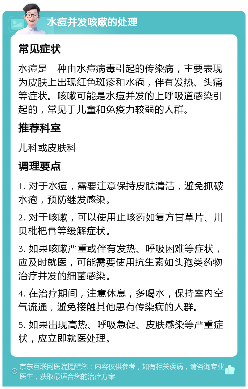 水痘并发咳嗽的处理 常见症状 水痘是一种由水痘病毒引起的传染病，主要表现为皮肤上出现红色斑疹和水疱，伴有发热、头痛等症状。咳嗽可能是水痘并发的上呼吸道感染引起的，常见于儿童和免疫力较弱的人群。 推荐科室 儿科或皮肤科 调理要点 1. 对于水痘，需要注意保持皮肤清洁，避免抓破水疱，预防继发感染。 2. 对于咳嗽，可以使用止咳药如复方甘草片、川贝枇杷膏等缓解症状。 3. 如果咳嗽严重或伴有发热、呼吸困难等症状，应及时就医，可能需要使用抗生素如头孢类药物治疗并发的细菌感染。 4. 在治疗期间，注意休息，多喝水，保持室内空气流通，避免接触其他患有传染病的人群。 5. 如果出现高热、呼吸急促、皮肤感染等严重症状，应立即就医处理。