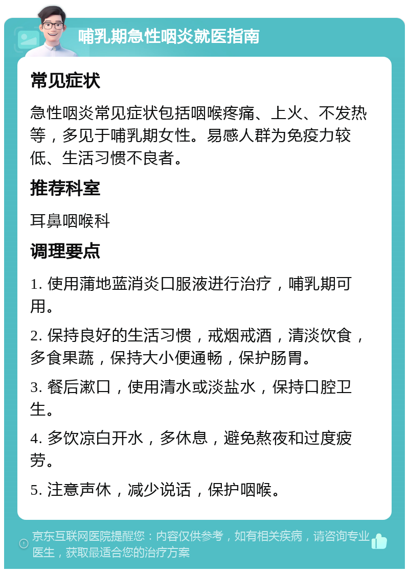 哺乳期急性咽炎就医指南 常见症状 急性咽炎常见症状包括咽喉疼痛、上火、不发热等，多见于哺乳期女性。易感人群为免疫力较低、生活习惯不良者。 推荐科室 耳鼻咽喉科 调理要点 1. 使用蒲地蓝消炎口服液进行治疗，哺乳期可用。 2. 保持良好的生活习惯，戒烟戒酒，清淡饮食，多食果蔬，保持大小便通畅，保护肠胃。 3. 餐后漱口，使用清水或淡盐水，保持口腔卫生。 4. 多饮凉白开水，多休息，避免熬夜和过度疲劳。 5. 注意声休，减少说话，保护咽喉。