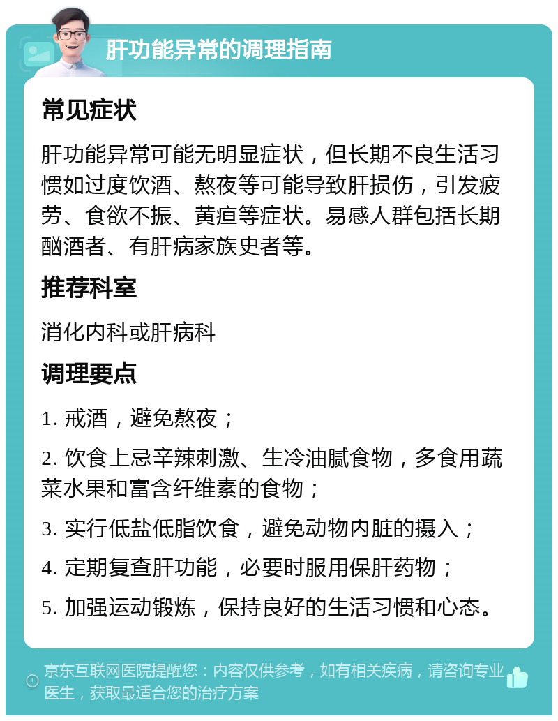 肝功能异常的调理指南 常见症状 肝功能异常可能无明显症状，但长期不良生活习惯如过度饮酒、熬夜等可能导致肝损伤，引发疲劳、食欲不振、黄疸等症状。易感人群包括长期酗酒者、有肝病家族史者等。 推荐科室 消化内科或肝病科 调理要点 1. 戒酒，避免熬夜； 2. 饮食上忌辛辣刺激、生冷油腻食物，多食用蔬菜水果和富含纤维素的食物； 3. 实行低盐低脂饮食，避免动物内脏的摄入； 4. 定期复查肝功能，必要时服用保肝药物； 5. 加强运动锻炼，保持良好的生活习惯和心态。