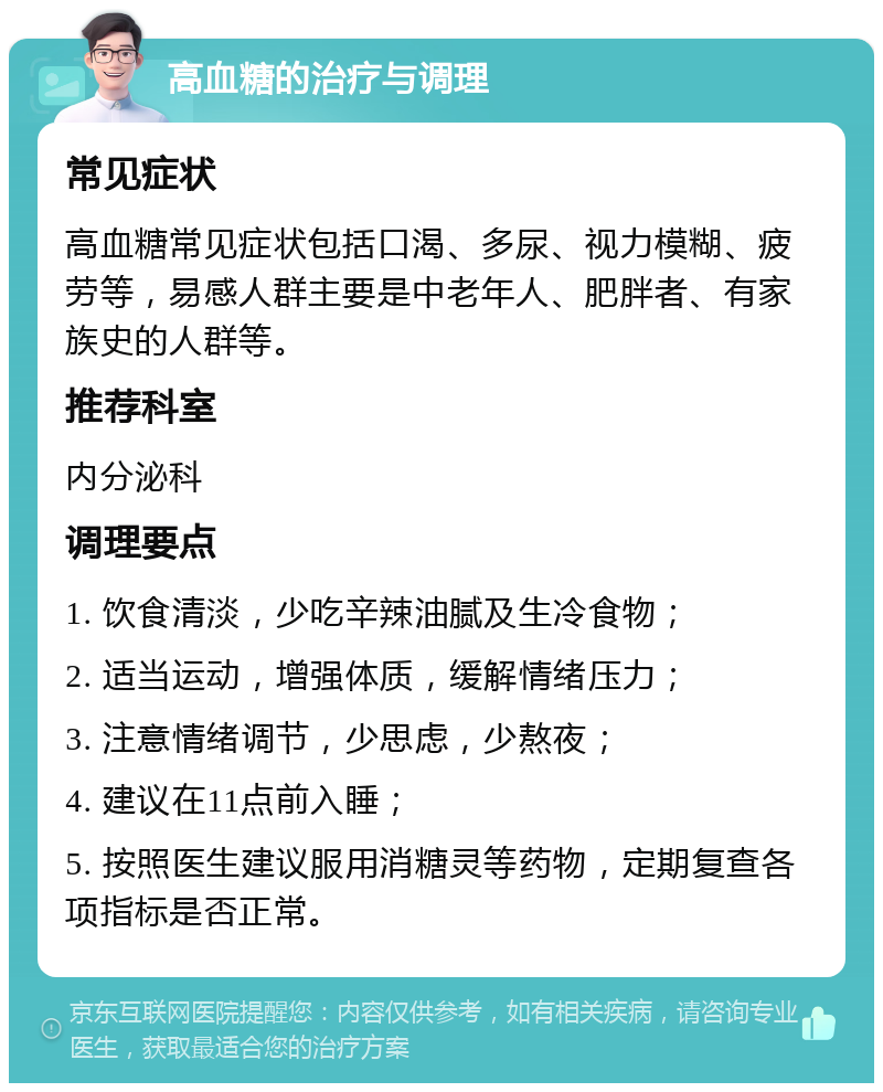 高血糖的治疗与调理 常见症状 高血糖常见症状包括口渴、多尿、视力模糊、疲劳等，易感人群主要是中老年人、肥胖者、有家族史的人群等。 推荐科室 内分泌科 调理要点 1. 饮食清淡，少吃辛辣油腻及生冷食物； 2. 适当运动，增强体质，缓解情绪压力； 3. 注意情绪调节，少思虑，少熬夜； 4. 建议在11点前入睡； 5. 按照医生建议服用消糖灵等药物，定期复查各项指标是否正常。