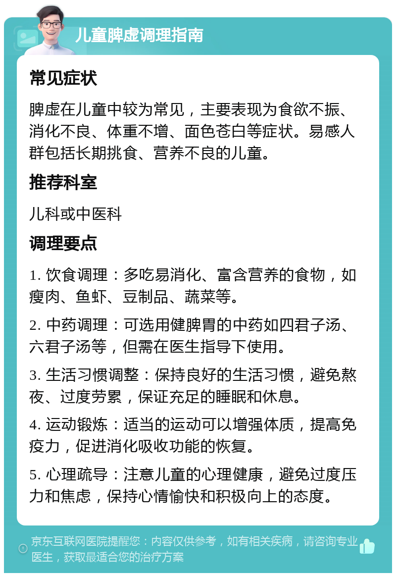 儿童脾虚调理指南 常见症状 脾虚在儿童中较为常见，主要表现为食欲不振、消化不良、体重不增、面色苍白等症状。易感人群包括长期挑食、营养不良的儿童。 推荐科室 儿科或中医科 调理要点 1. 饮食调理：多吃易消化、富含营养的食物，如瘦肉、鱼虾、豆制品、蔬菜等。 2. 中药调理：可选用健脾胃的中药如四君子汤、六君子汤等，但需在医生指导下使用。 3. 生活习惯调整：保持良好的生活习惯，避免熬夜、过度劳累，保证充足的睡眠和休息。 4. 运动锻炼：适当的运动可以增强体质，提高免疫力，促进消化吸收功能的恢复。 5. 心理疏导：注意儿童的心理健康，避免过度压力和焦虑，保持心情愉快和积极向上的态度。