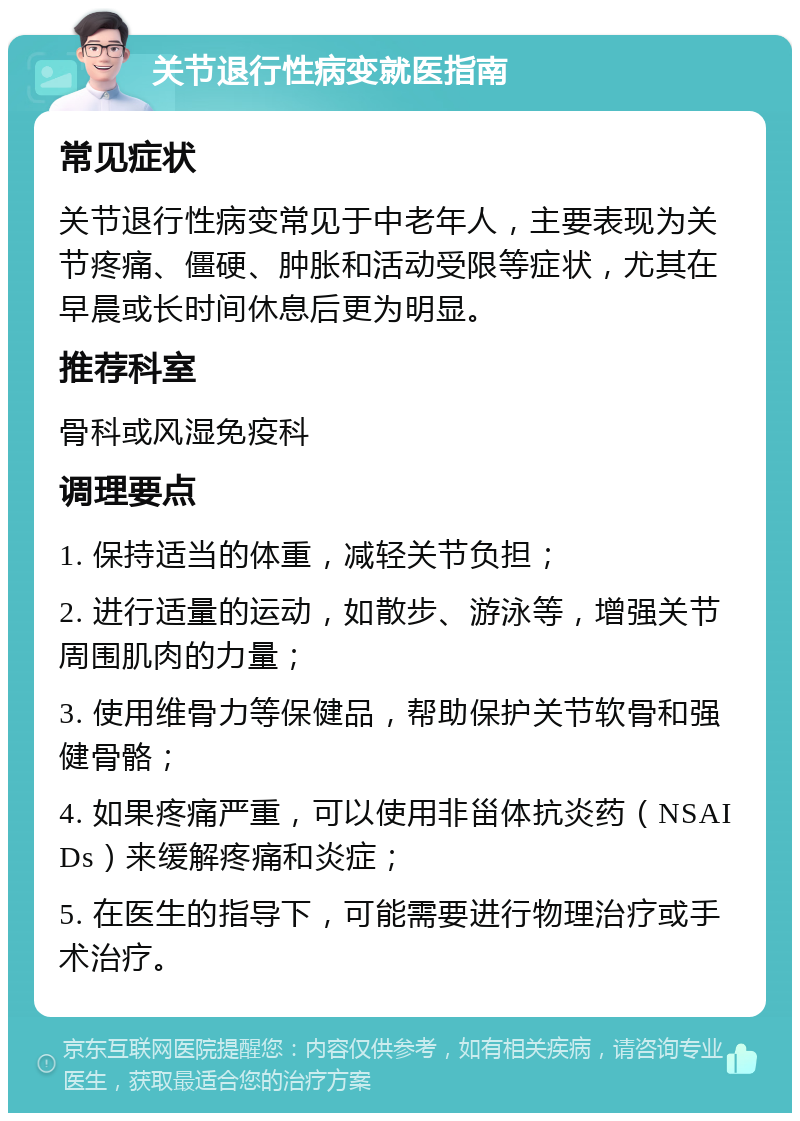 关节退行性病变就医指南 常见症状 关节退行性病变常见于中老年人，主要表现为关节疼痛、僵硬、肿胀和活动受限等症状，尤其在早晨或长时间休息后更为明显。 推荐科室 骨科或风湿免疫科 调理要点 1. 保持适当的体重，减轻关节负担； 2. 进行适量的运动，如散步、游泳等，增强关节周围肌肉的力量； 3. 使用维骨力等保健品，帮助保护关节软骨和强健骨骼； 4. 如果疼痛严重，可以使用非甾体抗炎药（NSAIDs）来缓解疼痛和炎症； 5. 在医生的指导下，可能需要进行物理治疗或手术治疗。