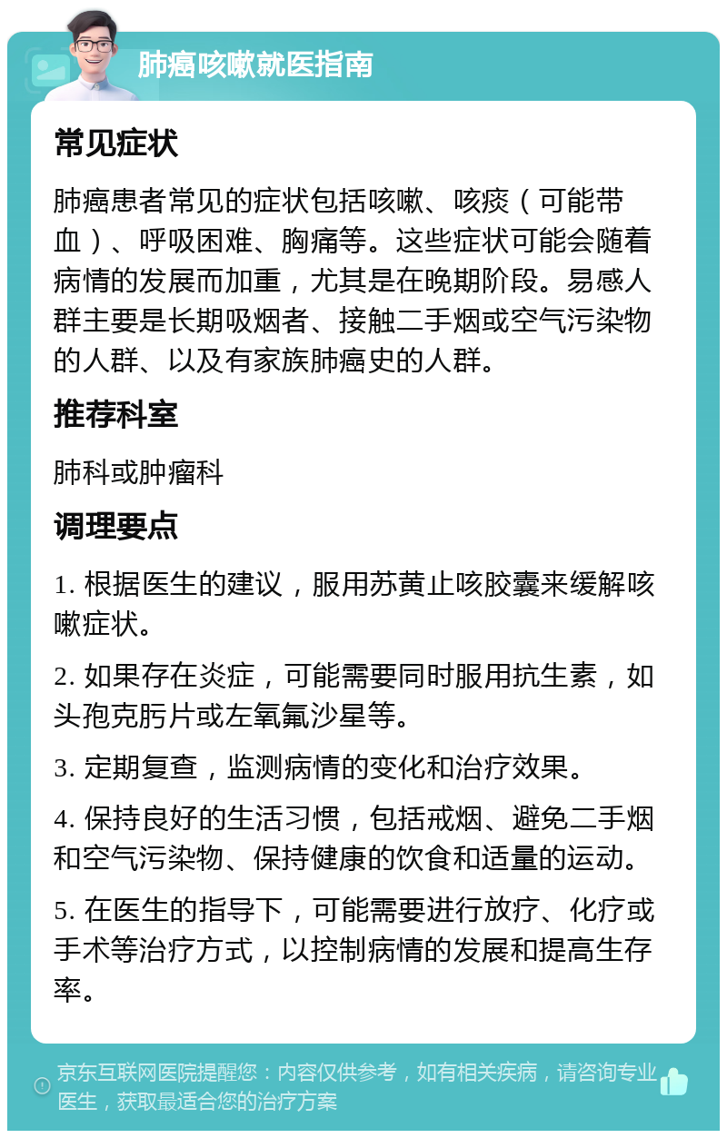 肺癌咳嗽就医指南 常见症状 肺癌患者常见的症状包括咳嗽、咳痰（可能带血）、呼吸困难、胸痛等。这些症状可能会随着病情的发展而加重，尤其是在晚期阶段。易感人群主要是长期吸烟者、接触二手烟或空气污染物的人群、以及有家族肺癌史的人群。 推荐科室 肺科或肿瘤科 调理要点 1. 根据医生的建议，服用苏黄止咳胶囊来缓解咳嗽症状。 2. 如果存在炎症，可能需要同时服用抗生素，如头孢克肟片或左氧氟沙星等。 3. 定期复查，监测病情的变化和治疗效果。 4. 保持良好的生活习惯，包括戒烟、避免二手烟和空气污染物、保持健康的饮食和适量的运动。 5. 在医生的指导下，可能需要进行放疗、化疗或手术等治疗方式，以控制病情的发展和提高生存率。