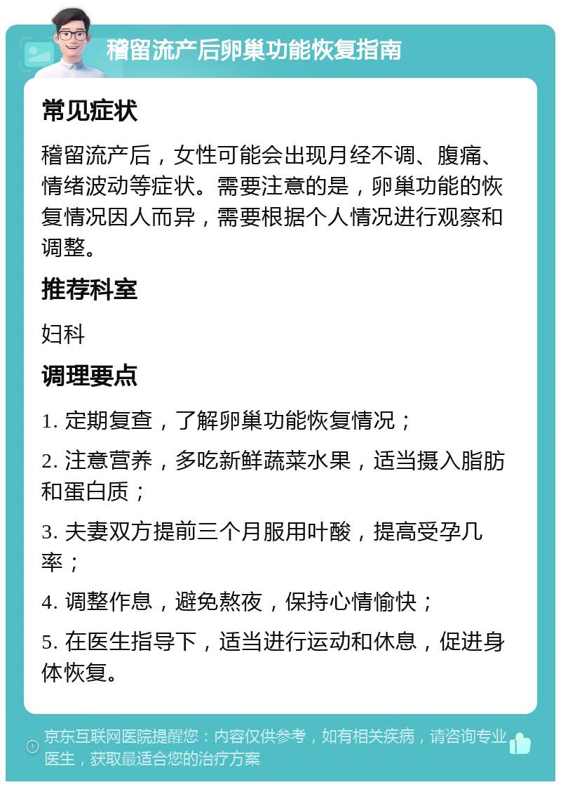 稽留流产后卵巢功能恢复指南 常见症状 稽留流产后，女性可能会出现月经不调、腹痛、情绪波动等症状。需要注意的是，卵巢功能的恢复情况因人而异，需要根据个人情况进行观察和调整。 推荐科室 妇科 调理要点 1. 定期复查，了解卵巢功能恢复情况； 2. 注意营养，多吃新鲜蔬菜水果，适当摄入脂肪和蛋白质； 3. 夫妻双方提前三个月服用叶酸，提高受孕几率； 4. 调整作息，避免熬夜，保持心情愉快； 5. 在医生指导下，适当进行运动和休息，促进身体恢复。