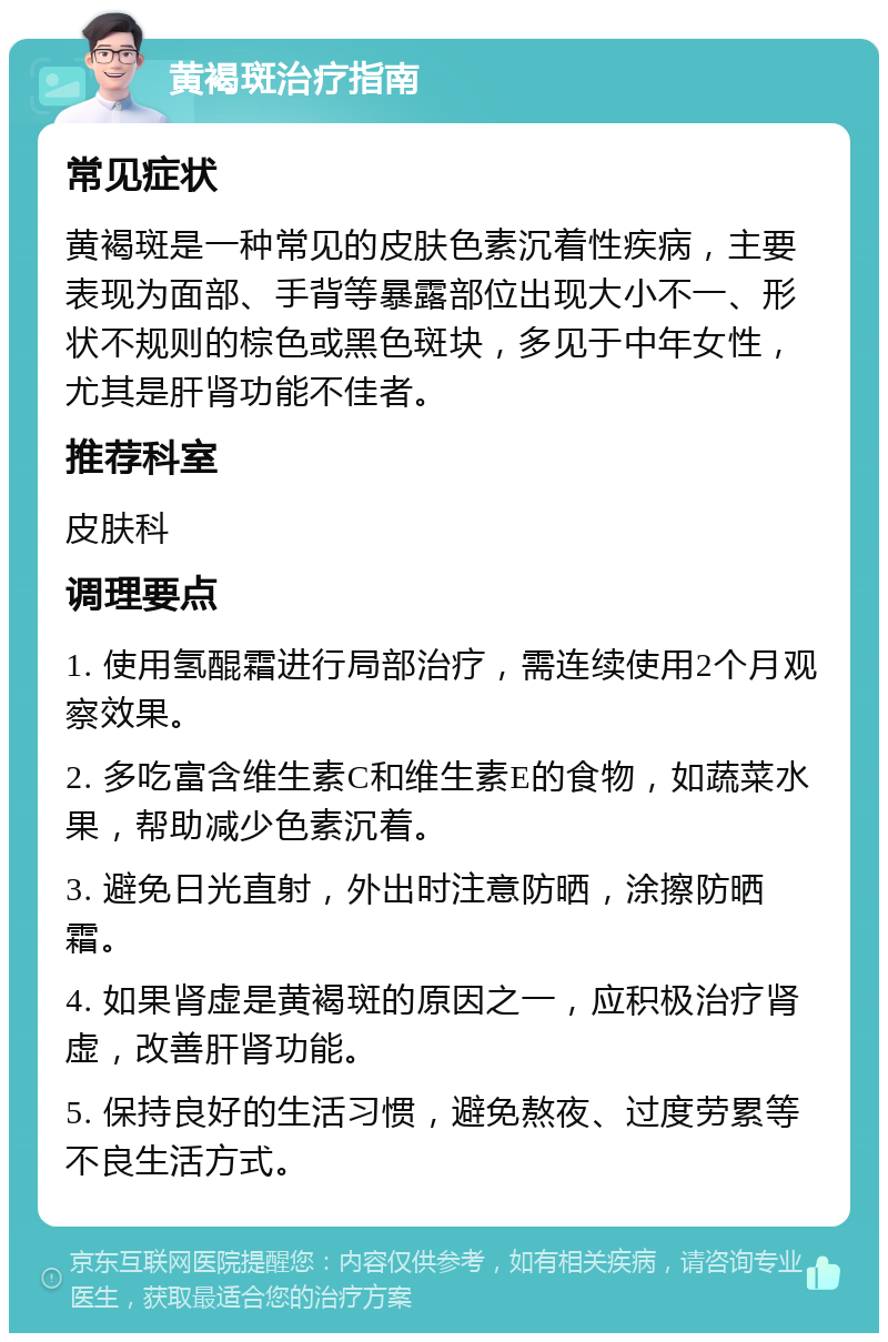 黄褐斑治疗指南 常见症状 黄褐斑是一种常见的皮肤色素沉着性疾病，主要表现为面部、手背等暴露部位出现大小不一、形状不规则的棕色或黑色斑块，多见于中年女性，尤其是肝肾功能不佳者。 推荐科室 皮肤科 调理要点 1. 使用氢醌霜进行局部治疗，需连续使用2个月观察效果。 2. 多吃富含维生素C和维生素E的食物，如蔬菜水果，帮助减少色素沉着。 3. 避免日光直射，外出时注意防晒，涂擦防晒霜。 4. 如果肾虚是黄褐斑的原因之一，应积极治疗肾虚，改善肝肾功能。 5. 保持良好的生活习惯，避免熬夜、过度劳累等不良生活方式。