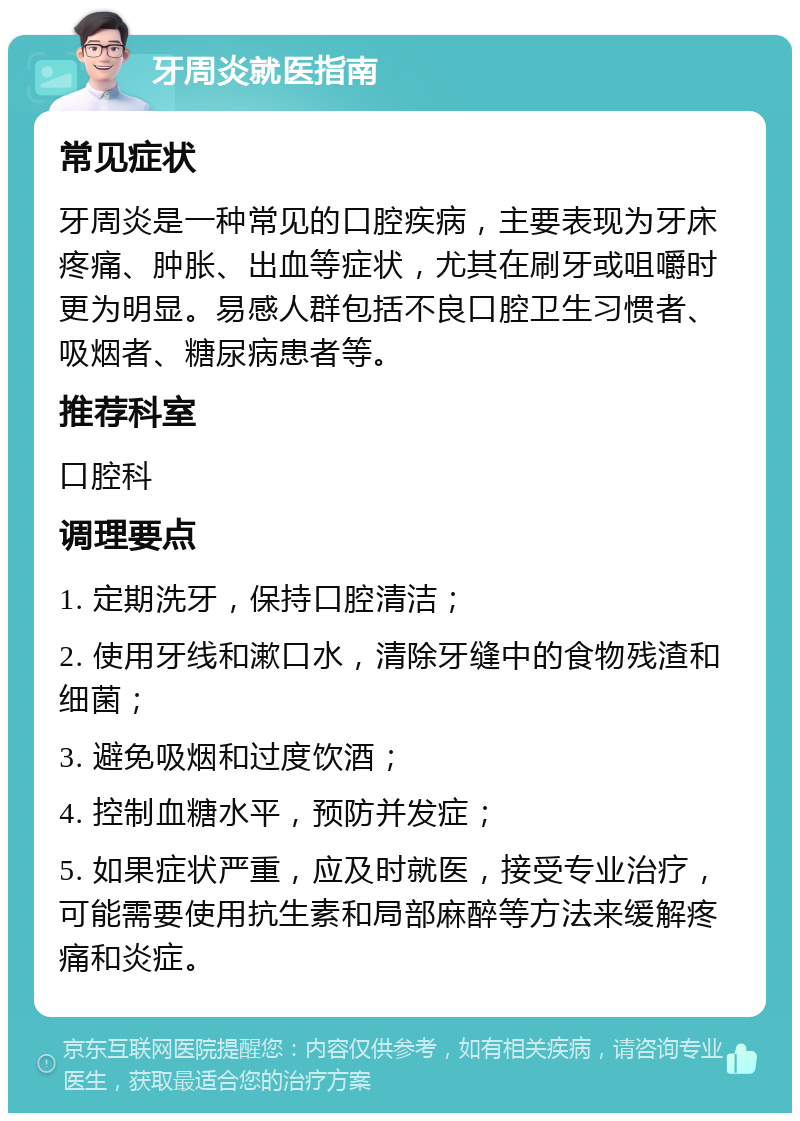 牙周炎就医指南 常见症状 牙周炎是一种常见的口腔疾病，主要表现为牙床疼痛、肿胀、出血等症状，尤其在刷牙或咀嚼时更为明显。易感人群包括不良口腔卫生习惯者、吸烟者、糖尿病患者等。 推荐科室 口腔科 调理要点 1. 定期洗牙，保持口腔清洁； 2. 使用牙线和漱口水，清除牙缝中的食物残渣和细菌； 3. 避免吸烟和过度饮酒； 4. 控制血糖水平，预防并发症； 5. 如果症状严重，应及时就医，接受专业治疗，可能需要使用抗生素和局部麻醉等方法来缓解疼痛和炎症。