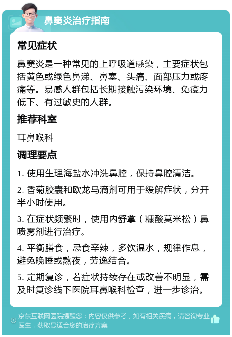 鼻窦炎治疗指南 常见症状 鼻窦炎是一种常见的上呼吸道感染，主要症状包括黄色或绿色鼻涕、鼻塞、头痛、面部压力或疼痛等。易感人群包括长期接触污染环境、免疫力低下、有过敏史的人群。 推荐科室 耳鼻喉科 调理要点 1. 使用生理海盐水冲洗鼻腔，保持鼻腔清洁。 2. 香菊胶囊和欧龙马滴剂可用于缓解症状，分开半小时使用。 3. 在症状频繁时，使用内舒拿（糠酸莫米松）鼻喷雾剂进行治疗。 4. 平衡膳食，忌食辛辣，多饮温水，规律作息，避免晚睡或熬夜，劳逸结合。 5. 定期复诊，若症状持续存在或改善不明显，需及时复诊线下医院耳鼻喉科检查，进一步诊治。