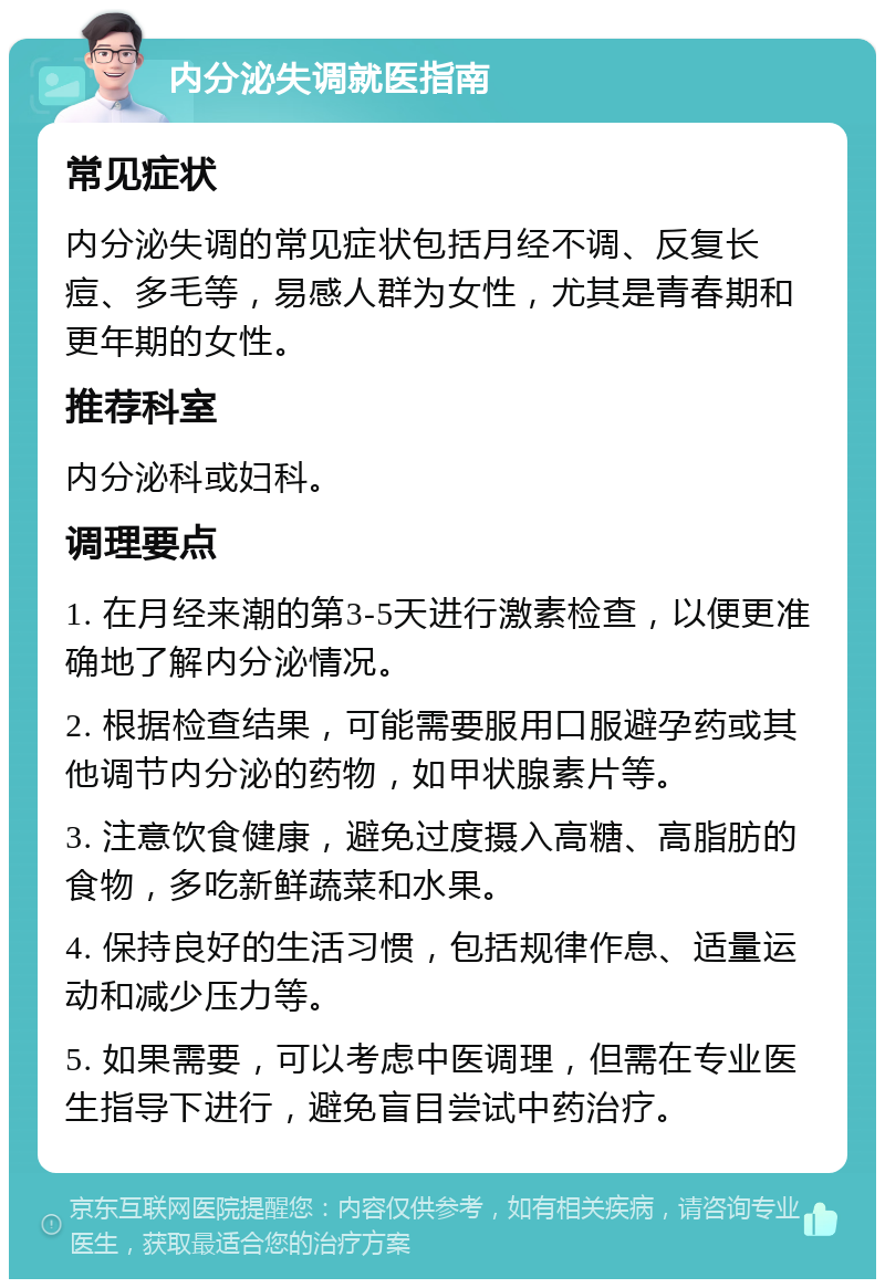 内分泌失调就医指南 常见症状 内分泌失调的常见症状包括月经不调、反复长痘、多毛等，易感人群为女性，尤其是青春期和更年期的女性。 推荐科室 内分泌科或妇科。 调理要点 1. 在月经来潮的第3-5天进行激素检查，以便更准确地了解内分泌情况。 2. 根据检查结果，可能需要服用口服避孕药或其他调节内分泌的药物，如甲状腺素片等。 3. 注意饮食健康，避免过度摄入高糖、高脂肪的食物，多吃新鲜蔬菜和水果。 4. 保持良好的生活习惯，包括规律作息、适量运动和减少压力等。 5. 如果需要，可以考虑中医调理，但需在专业医生指导下进行，避免盲目尝试中药治疗。