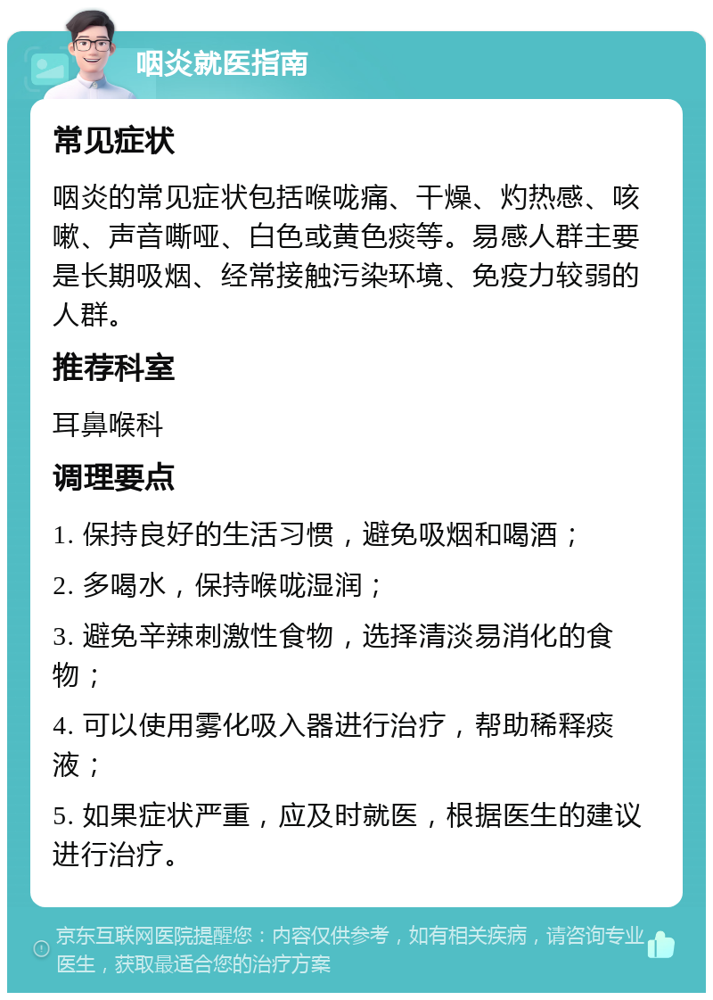 咽炎就医指南 常见症状 咽炎的常见症状包括喉咙痛、干燥、灼热感、咳嗽、声音嘶哑、白色或黄色痰等。易感人群主要是长期吸烟、经常接触污染环境、免疫力较弱的人群。 推荐科室 耳鼻喉科 调理要点 1. 保持良好的生活习惯，避免吸烟和喝酒； 2. 多喝水，保持喉咙湿润； 3. 避免辛辣刺激性食物，选择清淡易消化的食物； 4. 可以使用雾化吸入器进行治疗，帮助稀释痰液； 5. 如果症状严重，应及时就医，根据医生的建议进行治疗。