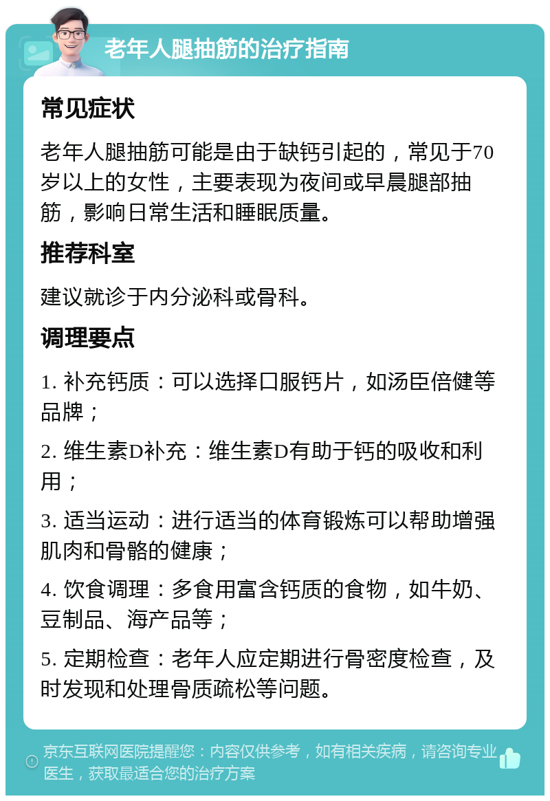 老年人腿抽筋的治疗指南 常见症状 老年人腿抽筋可能是由于缺钙引起的，常见于70岁以上的女性，主要表现为夜间或早晨腿部抽筋，影响日常生活和睡眠质量。 推荐科室 建议就诊于内分泌科或骨科。 调理要点 1. 补充钙质：可以选择口服钙片，如汤臣倍健等品牌； 2. 维生素D补充：维生素D有助于钙的吸收和利用； 3. 适当运动：进行适当的体育锻炼可以帮助增强肌肉和骨骼的健康； 4. 饮食调理：多食用富含钙质的食物，如牛奶、豆制品、海产品等； 5. 定期检查：老年人应定期进行骨密度检查，及时发现和处理骨质疏松等问题。