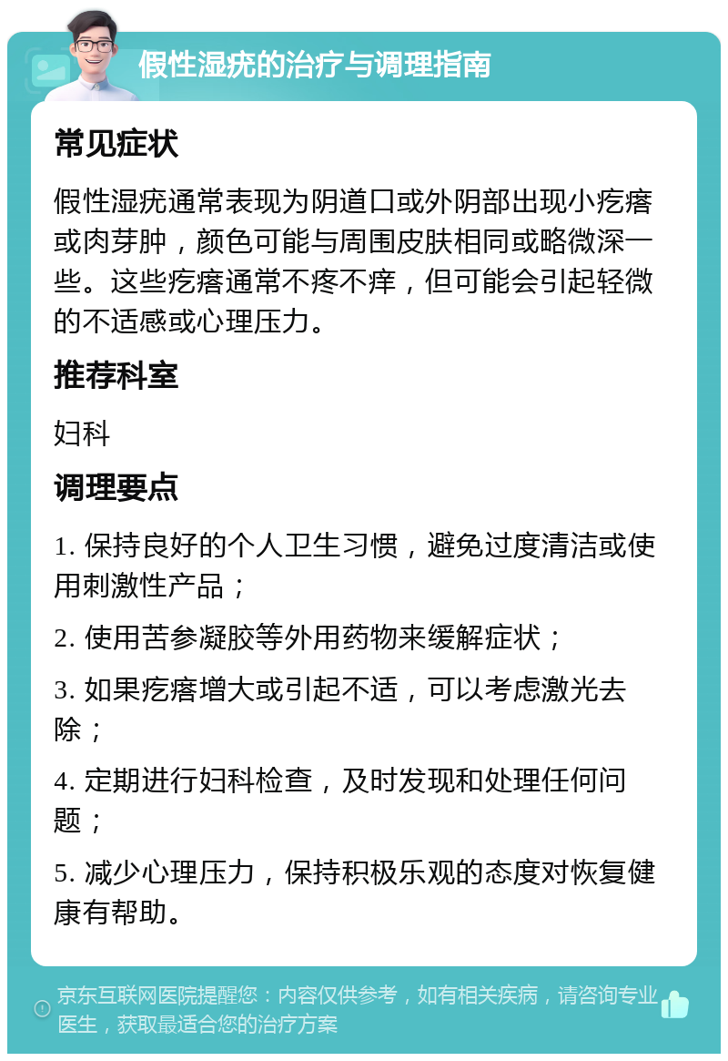 假性湿疣的治疗与调理指南 常见症状 假性湿疣通常表现为阴道口或外阴部出现小疙瘩或肉芽肿，颜色可能与周围皮肤相同或略微深一些。这些疙瘩通常不疼不痒，但可能会引起轻微的不适感或心理压力。 推荐科室 妇科 调理要点 1. 保持良好的个人卫生习惯，避免过度清洁或使用刺激性产品； 2. 使用苦参凝胶等外用药物来缓解症状； 3. 如果疙瘩增大或引起不适，可以考虑激光去除； 4. 定期进行妇科检查，及时发现和处理任何问题； 5. 减少心理压力，保持积极乐观的态度对恢复健康有帮助。