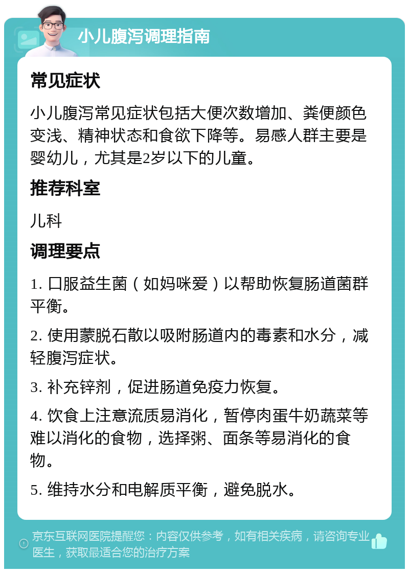 小儿腹泻调理指南 常见症状 小儿腹泻常见症状包括大便次数增加、粪便颜色变浅、精神状态和食欲下降等。易感人群主要是婴幼儿，尤其是2岁以下的儿童。 推荐科室 儿科 调理要点 1. 口服益生菌（如妈咪爱）以帮助恢复肠道菌群平衡。 2. 使用蒙脱石散以吸附肠道内的毒素和水分，减轻腹泻症状。 3. 补充锌剂，促进肠道免疫力恢复。 4. 饮食上注意流质易消化，暂停肉蛋牛奶蔬菜等难以消化的食物，选择粥、面条等易消化的食物。 5. 维持水分和电解质平衡，避免脱水。