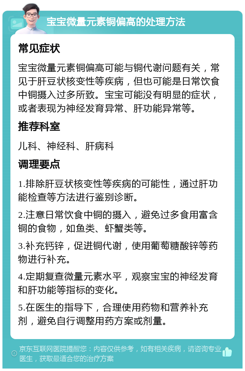 宝宝微量元素铜偏高的处理方法 常见症状 宝宝微量元素铜偏高可能与铜代谢问题有关，常见于肝豆状核变性等疾病，但也可能是日常饮食中铜摄入过多所致。宝宝可能没有明显的症状，或者表现为神经发育异常、肝功能异常等。 推荐科室 儿科、神经科、肝病科 调理要点 1.排除肝豆状核变性等疾病的可能性，通过肝功能检查等方法进行鉴别诊断。 2.注意日常饮食中铜的摄入，避免过多食用富含铜的食物，如鱼类、虾蟹类等。 3.补充钙锌，促进铜代谢，使用葡萄糖酸锌等药物进行补充。 4.定期复查微量元素水平，观察宝宝的神经发育和肝功能等指标的变化。 5.在医生的指导下，合理使用药物和营养补充剂，避免自行调整用药方案或剂量。