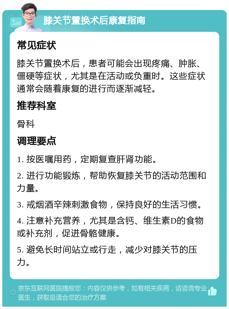 膝关节置换术后康复指南 常见症状 膝关节置换术后，患者可能会出现疼痛、肿胀、僵硬等症状，尤其是在活动或负重时。这些症状通常会随着康复的进行而逐渐减轻。 推荐科室 骨科 调理要点 1. 按医嘱用药，定期复查肝肾功能。 2. 进行功能锻炼，帮助恢复膝关节的活动范围和力量。 3. 戒烟酒辛辣刺激食物，保持良好的生活习惯。 4. 注意补充营养，尤其是含钙、维生素D的食物或补充剂，促进骨骼健康。 5. 避免长时间站立或行走，减少对膝关节的压力。