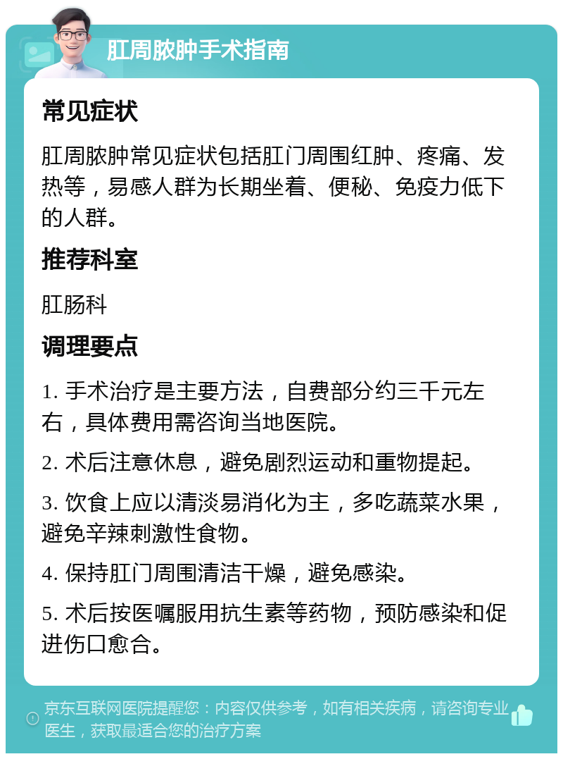 肛周脓肿手术指南 常见症状 肛周脓肿常见症状包括肛门周围红肿、疼痛、发热等，易感人群为长期坐着、便秘、免疫力低下的人群。 推荐科室 肛肠科 调理要点 1. 手术治疗是主要方法，自费部分约三千元左右，具体费用需咨询当地医院。 2. 术后注意休息，避免剧烈运动和重物提起。 3. 饮食上应以清淡易消化为主，多吃蔬菜水果，避免辛辣刺激性食物。 4. 保持肛门周围清洁干燥，避免感染。 5. 术后按医嘱服用抗生素等药物，预防感染和促进伤口愈合。