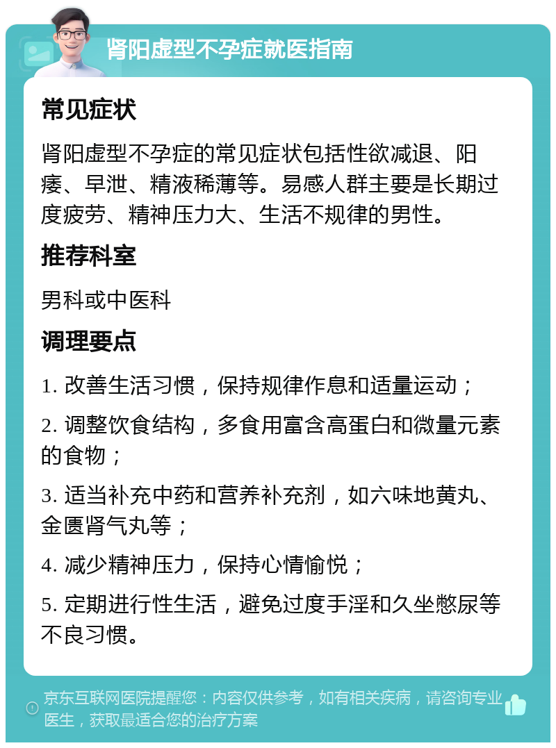 肾阳虚型不孕症就医指南 常见症状 肾阳虚型不孕症的常见症状包括性欲减退、阳痿、早泄、精液稀薄等。易感人群主要是长期过度疲劳、精神压力大、生活不规律的男性。 推荐科室 男科或中医科 调理要点 1. 改善生活习惯，保持规律作息和适量运动； 2. 调整饮食结构，多食用富含高蛋白和微量元素的食物； 3. 适当补充中药和营养补充剂，如六味地黄丸、金匮肾气丸等； 4. 减少精神压力，保持心情愉悦； 5. 定期进行性生活，避免过度手淫和久坐憋尿等不良习惯。