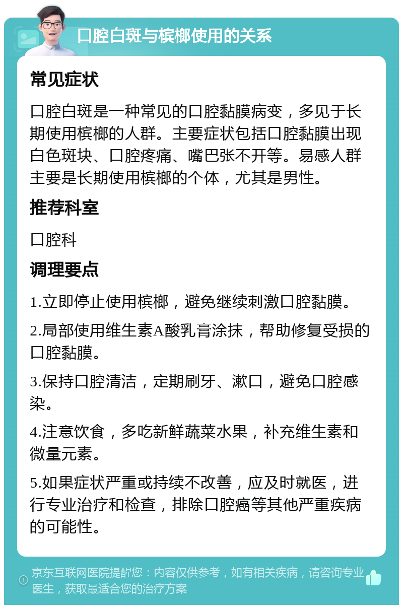 口腔白斑与槟榔使用的关系 常见症状 口腔白斑是一种常见的口腔黏膜病变，多见于长期使用槟榔的人群。主要症状包括口腔黏膜出现白色斑块、口腔疼痛、嘴巴张不开等。易感人群主要是长期使用槟榔的个体，尤其是男性。 推荐科室 口腔科 调理要点 1.立即停止使用槟榔，避免继续刺激口腔黏膜。 2.局部使用维生素A酸乳膏涂抹，帮助修复受损的口腔黏膜。 3.保持口腔清洁，定期刷牙、漱口，避免口腔感染。 4.注意饮食，多吃新鲜蔬菜水果，补充维生素和微量元素。 5.如果症状严重或持续不改善，应及时就医，进行专业治疗和检查，排除口腔癌等其他严重疾病的可能性。