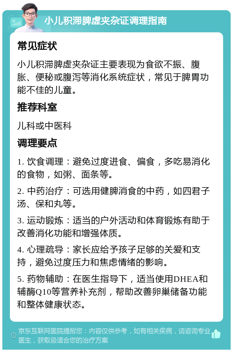 小儿积滞脾虚夹杂证调理指南 常见症状 小儿积滞脾虚夹杂证主要表现为食欲不振、腹胀、便秘或腹泻等消化系统症状，常见于脾胃功能不佳的儿童。 推荐科室 儿科或中医科 调理要点 1. 饮食调理：避免过度进食、偏食，多吃易消化的食物，如粥、面条等。 2. 中药治疗：可选用健脾消食的中药，如四君子汤、保和丸等。 3. 运动锻炼：适当的户外活动和体育锻炼有助于改善消化功能和增强体质。 4. 心理疏导：家长应给予孩子足够的关爱和支持，避免过度压力和焦虑情绪的影响。 5. 药物辅助：在医生指导下，适当使用DHEA和辅酶Q10等营养补充剂，帮助改善卵巢储备功能和整体健康状态。